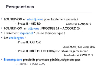 Perspectives

   FOLFIRINOX en néoadjuvant pour localement avancés ?
             • Phase II =48% R0                   Vasile et al. ESMO 2012
   FOLFIRINOX en adjuvant : PRODIGE 24 – ACCORD 24
   Traitement séquentiel ? pause thérapeutique ?
   Les challengers ?
             • Phase II:FOLFOX

                                                  Ghosn M Am J Clin Oncol. 2007
             •   Phase II FIRGEM: FOLFIRI/gemcitabine vs gemcitabine
                                                   Trouilloud et al. ESMO 2012
   Biomarqueurs prédictifs pharmaco-génétiques/génomiques
                 . hENT-1 / dCK/ CDA
 