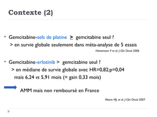 Contexte (2)


   Gemcitabine-sels de platine > gemcitabine seul ?
    > en survie globale seulement dans méta-analyse de 5 essais
                                            Heinemann V et al. J Clin Oncol 2006


   Gemcitabine-erlotinib > gemcitabine seul ?
     > en médiane de survie globale avec HR=0,82;p=0,04
      mais 6,24 vs 5,91 mois (= gain 0,33 mois)

         AMM mais non remboursé en France
                                                   Moore MJ, et al. J Clin Oncol 2007
 
