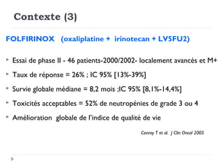 Contexte (3)

FOLFIRINOX (oxaliplatine + irinotecan + LV5FU2)

   Essai de phase II - 46 patients-2000/2002- localement avancés et M+
   Taux de réponse = 26% ; IC 95% [13%-39%]
   Survie globale médiane = 8,2 mois ;IC 95% [8,1%-14,4%]
   Toxicités acceptables = 52% de neutropénies de grade 3 ou 4
   Amélioration globale de l’indice de qualité de vie
                                               Conroy T et al. J Clin Oncol 2005
 