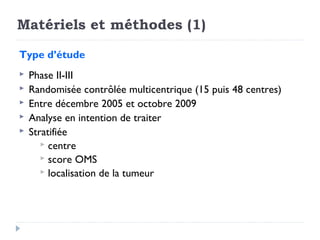 Matériels et méthodes (1)

Type d’étude
   Phase II-III
   Randomisée contrôlée multicentrique (15 puis 48 centres)
   Entre décembre 2005 et octobre 2009
   Analyse en intention de traiter
   Stratifiée
        centre
        score OMS
        localisation de la tumeur
 