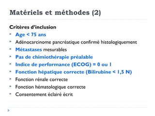 Matériels et méthodes (2)

Critères d’inclusion
 Age < 75 ans
 Adénocarcinome pancréatique confirmé histologiquement
 Métastases mesurables
 Pas de chimiothérapie préalable
 Indice de performance (ECOG) = 0 ou 1
 Fonction hépatique correcte (Bilirubine < 1,5 N)
 Fonction rénale correcte
 Fonction hématologique correcte
 Consentement éclairé écrit
 