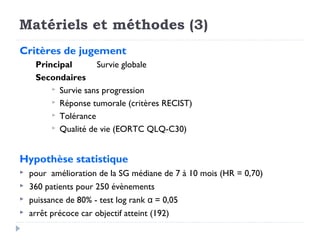 Matériels et méthodes (3)
Critères de jugement
     Principal       Survie globale
     Secondaires
          Survie sans progression
          Réponse tumorale (critères RECIST)
          Tolérance
          Qualité de vie (EORTC QLQ-C30)



Hypothèse statistique
   pour amélioration de la SG médiane de 7 à 10 mois (HR = 0,70)
   360 patients pour 250 évènements
   puissance de 80% - test log rank α = 0,05
   arrêt précoce car objectif atteint (192)
 