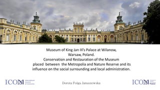 Museum of King Jan III’s Palace at Wilanow,
Warsaw, Poland.
Conservation and Restauration of the Museum
placed between the Metropolia and Nature Reserve and its
influence on the social surrounding and local administration.
Dorota Folga Januszewska
 