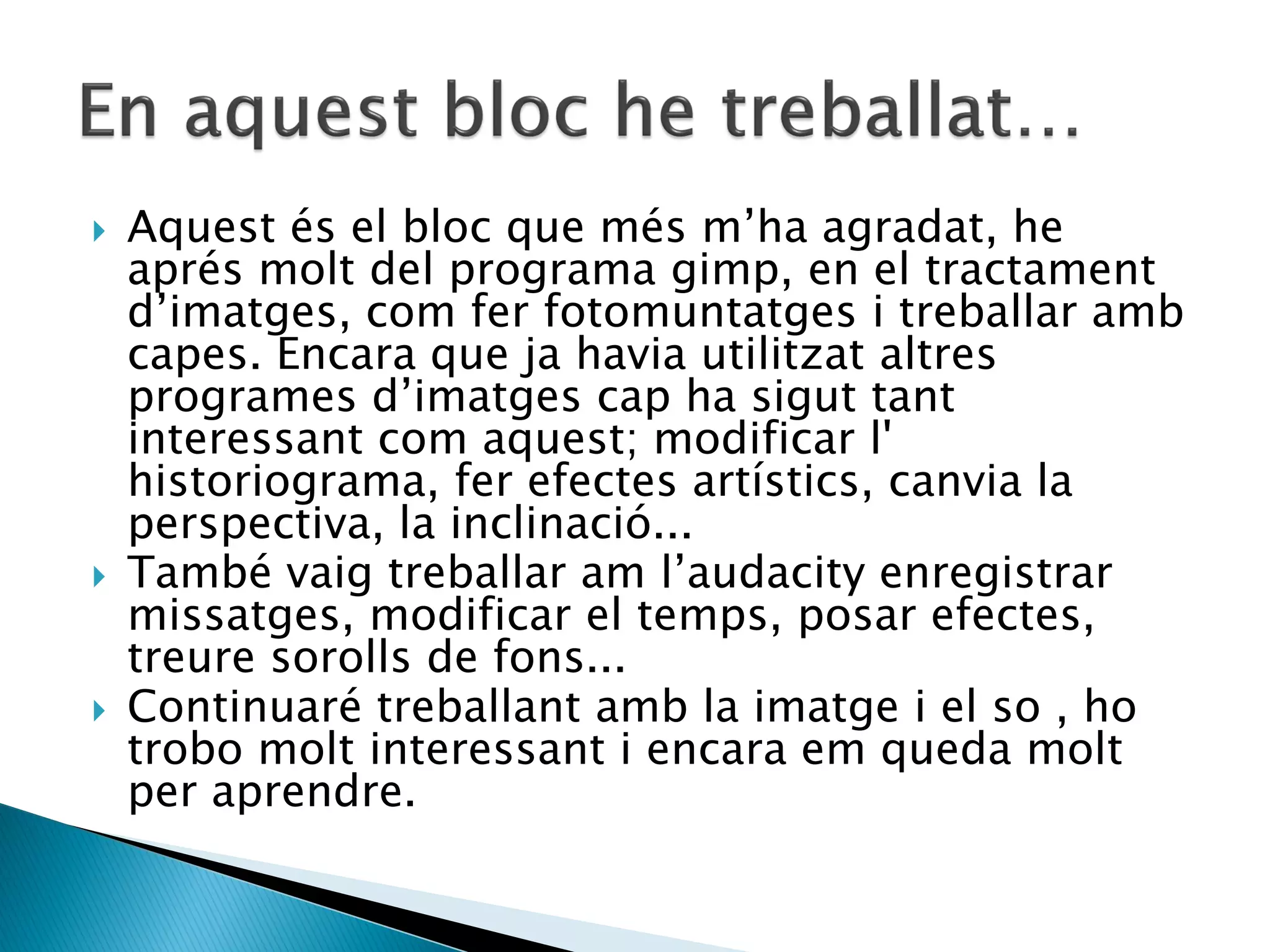    Aquest és el bloc que més m’ha agradat, he
    aprés molt del programa gimp, en el tractament
    d’imatges, com fer fotomuntatges i treballar amb
    capes. Encara que ja havia utilitzat altres
    programes d’imatges cap ha sigut tant
    interessant com aquest; modificar l'
    historiograma, fer efectes artístics, canvia la
    perspectiva, la inclinació...
   També vaig treballar am l’audacity enregistrar
    missatges, modificar el temps, posar efectes,
    treure sorolls de fons...
   Continuaré treballant amb la imatge i el so , ho
    trobo molt interessant i encara em queda molt
    per aprendre.
 
