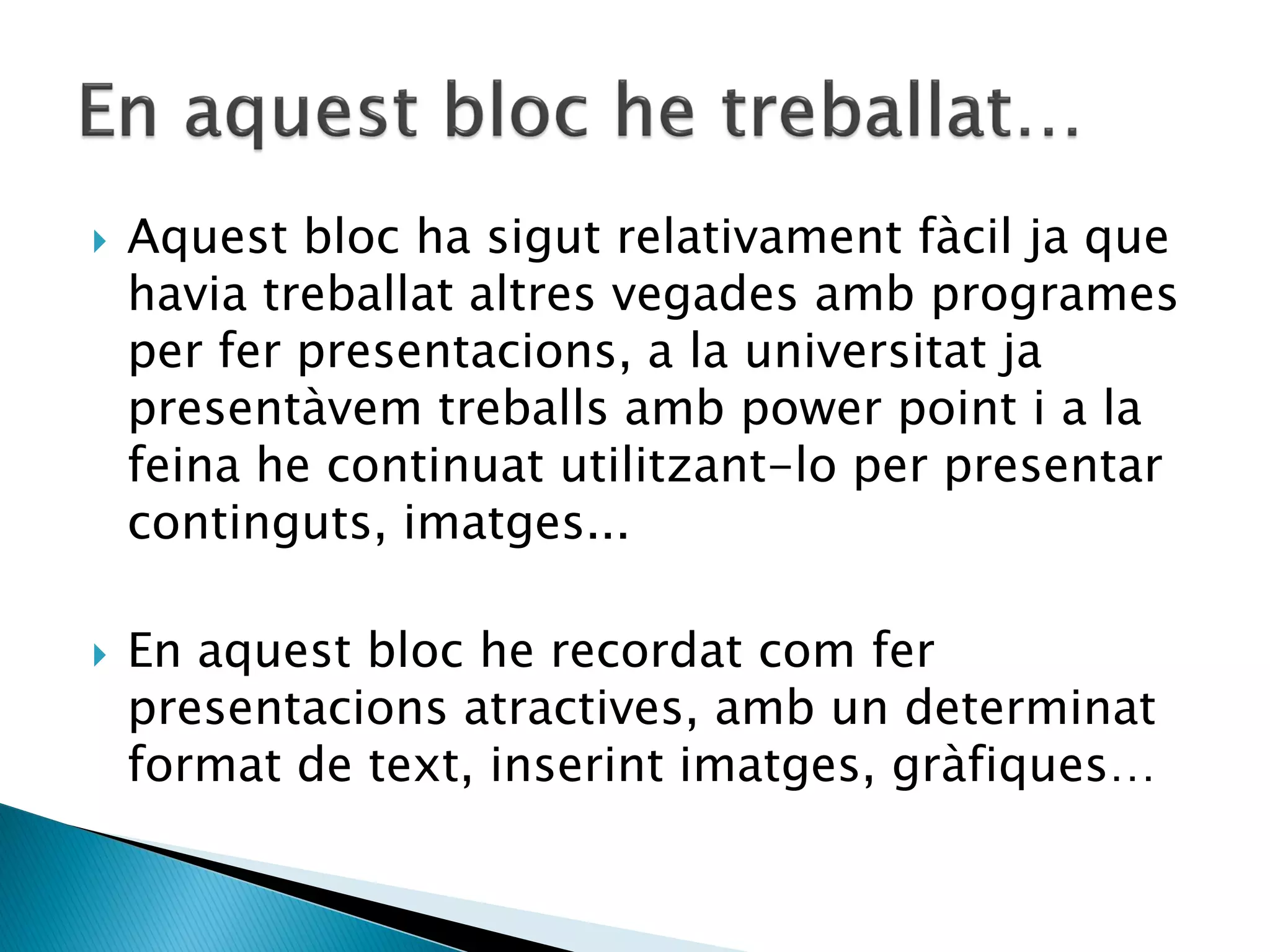    Aquest bloc ha sigut relativament fàcil ja que
    havia treballat altres vegades amb programes
    per fer presentacions, a la universitat ja
    presentàvem treballs amb power point i a la
    feina he continuat utilitzant-lo per presentar
    continguts, imatges...

   En aquest bloc he recordat com fer
    presentacions atractives, amb un determinat
    format de text, inserint imatges, gràfiques…
 