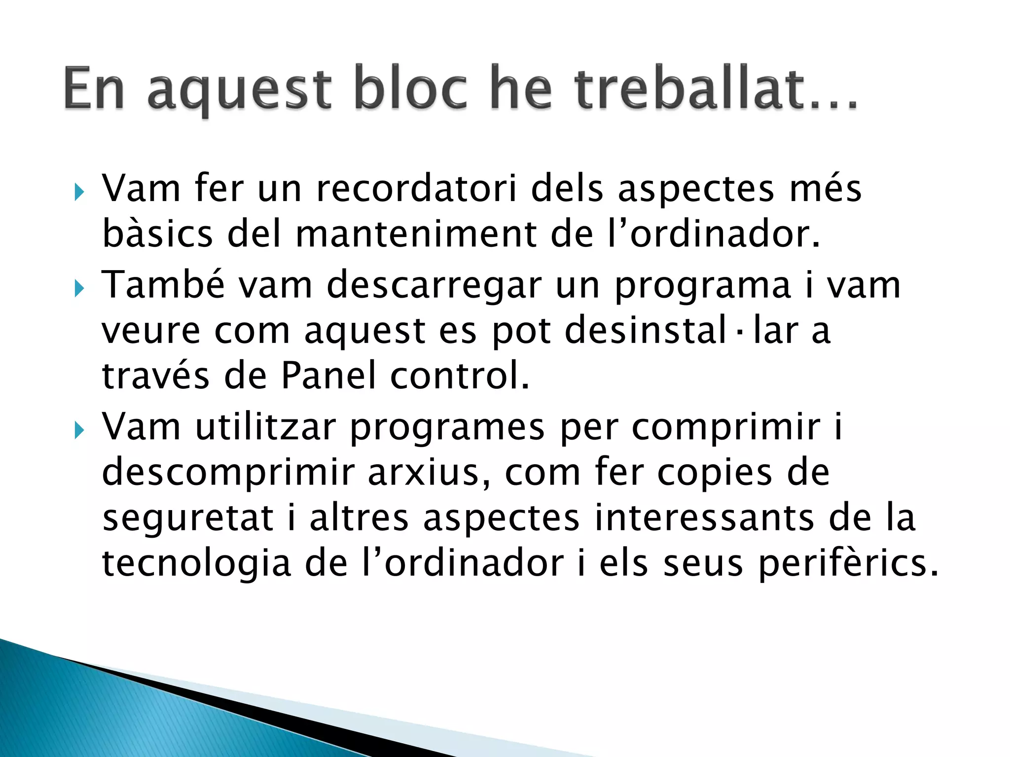    Vam fer un recordatori dels aspectes més
    bàsics del manteniment de l’ordinador.
   També vam descarregar un programa i vam
    veure com aquest es pot desinstal·lar a
    través de Panel control.
   Vam utilitzar programes per comprimir i
    descomprimir arxius, com fer copies de
    seguretat i altres aspectes interessants de la
    tecnologia de l’ordinador i els seus perifèrics.
 