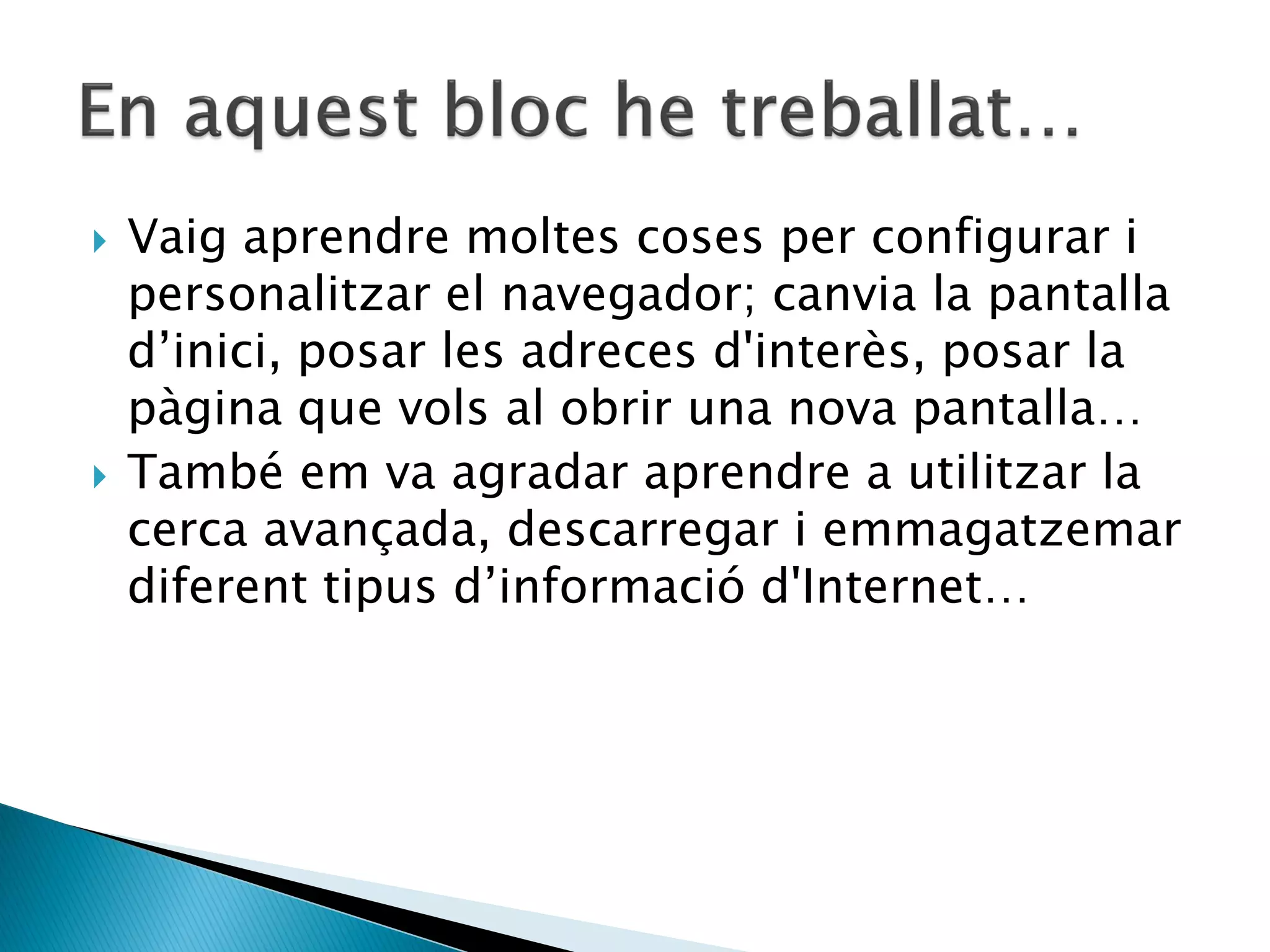    Vaig aprendre moltes coses per configurar i
    personalitzar el navegador; canvia la pantalla
    d’inici, posar les adreces d'interès, posar la
    pàgina que vols al obrir una nova pantalla…
   També em va agradar aprendre a utilitzar la
    cerca avançada, descarregar i emmagatzemar
    diferent tipus d’informació d'Internet…
 