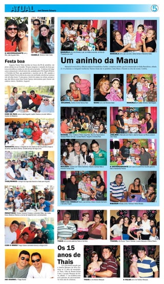 ATUAL                                  José Clemente Schwartz                                                                                                                                               5



                                                                              MANUELA com a tia Simone, o pai, os irmãos e as avós, na hora do
O ANIVERSARIANTE com o                                                                                                                              MANUELA com o pai e as avós, Zarita Gomes e Marizinha Sales
                                                                              “Parabéns pra você”
filho João Augusto Neto              ISABELA Oliveira e Gabi Costa



Festa boa
       Augusto Soares Neto acordou no berço dia 08 de setembro, em
pleno sábado de um feriadão. Dá para imaginar o tamanho da festa que
                                                                              Um aninho da Manu
                                                                                    Manuela Ferreira Silva, filha da saudosa Fernandinha e Joelber, completou aninho, que foi comemorado no Salão Beneditino, sábado,
essa coincidência rendeu no sítio do aniversariante. O almoço de longo        25. O colunista e o fotógrafo Guilherme Thorres foram dar os parabéns a bela Manu e fizeram os clics do evento. Confira.
curso começou por volta do meio-dia, animado pelo DJs Ângelo Ribeiro
e Cleitinho do Pará, que garantiram o sacolejo até às 18h, quando o
cantor Glauter Neves entrou em cena com sua banda, sem deixar a peteca
cair até altas horas. É uma pena o limite de espaço na coluna, porque o
que não faltou nessa festa foram figuras interessantes para ilustrar um
caderno inteiro. Parabéns, Augusto.




                                                                               EDUARDO, Tamile e Emílio Ramos Neto            MANU com a tia Niomara Sales                   MANUELA com Joelber, Simone e Tatá Morgado




COM OS PAIS Liana e João Augusto (Lapão) Soares e os avós Valfira e
Guarani de Medeiros




                                                                              MANOEL Silva, Cristiane e Pedro Jorge Reis, Maurício Nascimento e    JOELBER e Manuela com Elson e Jeanne Sousa e os filhos Lorrana e
                                                                              Vanessa Ribeiro (em pé), Lourdes Ribeiro, Serginho e Andréa Reis     João Felipe




AUGUSTO celebrou a chegada da nova idade ao lado de grandes amigos e
do primo João Murilo Ramos, durante almoço de longo curso




                                                                              IRACEMA Cardoso com Vitória Gardunho, Fabiano Cardoso Neto e         A ANIVERSARIANTE com o pai e os padrinhos Osvaldo gadunho
                                                                              Amanda Ferreira Silva                                                Neto e Alessandra Pereira




TIOS,PRIMOS e amigos de longa data fazendo a festa para Augusto




                                                                              COM O DJ ÂNGELO Ribeiro, que animou a festa, Amanda Sarmento
                                                                              e Benedito Ângelo                                                    RIBAMAR Moraes Junior, Patrícia e Vitória Moraes




RENATINHO Oliveira, Emerson Fonseca, o promoter Átilas, Joe Costa,
Breno Medeiros Ramos e a turma de Castanhal com o aniversariante




                                                                          THAIS com os avós paternos Pedro e Iná Silva                              THAINÁ, Lilly Souza, Thais e Clarisse, Luciano Marques e Milena Ribeiro




                                                                          Os 15
COM O IRMÃO Thiago Soares (camiseta branca) e amigos de fé




                                                                          anos de
                                                                          Thais Foi com muita emoção que
                                                                          a família Marques da Silva fes-
                                                                          tejou os 15 anos da encantado-
                                                                          ra Thais, filha de Renata Kelen
                                                                          Lima e Luciano Marques da Sil-
                                                                          va, sábado, 1º, na residência dos
                                                                          avós paternos da aniversariante.
ISE SOARES e Thiago Nunes                                                 As fotos são do colunista.            THAIS e o tio Adriano Marques                          A VALSA com o tio Fabiano Marques
 