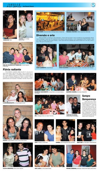 ATUAL                                  José Clemente Schwartz                                                                                                                                                   5




                                                                               WORK SHOP de Economia Criativa, no Domingo Cultural, do Vacaria Club     ROSANA ATHAYDE e Mariana: atendimento diferenciado



                                                                               Diversão e arte
                                                                                    Além das baladas e do delicioso clima tropicalista, o Vacara Club está cada vez mais investindo em sua programação cultural.
                                      FLÁVIA com o tio Sérgio                  Todos os domingos, a partir das 17h, há palestras sobre temas de cultura alternativa, e com a inauguração do Palco Carnaúba, o mais
ANGELINA Felipe                       Medeiros Rosa                            novo atrativo do espaço da chef Rosana Athayde, o point estará ainda mais apanhado para receber atrações de m´sica eatro, poesia e
                                                                               dança. Olha quem tem pintado por lá.




COM OS COLEGAS DE TRABALHO, Francisco Medeiros, ............
e Eliete Sousa
                                                                               LUAN CLEMENTE e Larissa Mesquita                       AIRAM QUADROS, Ronny Quadros, Zildinho Monteiro, Camila Rayol e Arlan Rodrigues

Flávia radiante
       Flávia Medeiros completou idade nova dia 21 e este ano teve
motivo para festejar a data em dose dupla. É que às vésperas do na-
talício, ela, o marido Danilo e a primogênita Vitória fcaram sabendo
que a família Medeiros Gardunho vai aumentar. A comemoração foi
com jantar no restaurante Benquerença, onde os familiares e amigos
parabenizaram a aniversariantes. Felicidades, Flavinha e beijo do titio.




                                                                           MAURÍCIO NASCIMENTO e Vanessa Ribeiro com Estelinha Bastos e                 BADINHO SOARES, Sônia Auad e Rosália Brito
                                                                           Paulo Miguel


                                                                                                                                                                                                Sempre
                                                                                                                                                                                                Benquerença
                                                                                                                                                                                                       Esteja maré alta ou baixa,
A ANIVERSARIANTE com os pais Angélica e Koroth                                                                                                                                                  há sempre um motivo para se des-
                                                                                                                                                                                                frutar a orla do Caeté: o vento que
                                                                                                                                                                                                vem do Atlântico e a bela vista
                                                                                                                                                                                                do Mirante de São Benedito, que
                                                                                                                                                                                                fica do outro lado do rio. Não foi
                                                                                                                                                                                                à toa que Paulinho Vieira Osterne
                                                                                                                                                                                                escolheu este cenário paradisíaco
                                                                                                                                                                                                para o Benquerença, ou alguém
                                                                                                                                                                                                ainda duvida disso. As fotos são
                                                                                                                                                        VINÍCIUS OLIVEIRA                       do colunista que também não abre
                                                                           DEL e Elisângela Oliveira com Isabel e Paulo Paz                             e Adriano Alves, do Pura Malícia        mão de curtir a brisa por lá.




FLÁVIA e Angélica Medeiros Costa com Rosa Helena Oliveira
                                                                           LEVI do Rosário e Luciane Abdon                    CHIARA e Junior, da banda Pé de Cana, com Yasmim      DANY BOY com Silas Batera e Marielle Machado




FLÁVIA MEDEIROS, Vitória e Danilo Gardunho                                 ANA LUIZA com Tiely e Mairton Manaia                                         MOISÉS FERREIRA, Glafira Braun, Paulinho Vieira Osterne e Inês de Fátima
 