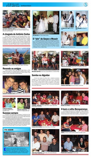ATUAL                                        José Clemente Schwartz                                                                                                                                                       5



                                                                                                                                                                    A HORA DO “SIM” de Moacir               UM BRINDE à felicidade do
ANTÔNIO PEREIRA NETO (tio e padrinho), Osvaldo Gadunho
                                                                                                                                                                    Junior                                  casal
Neto, Flávio Formigosa, Anastácio Araújo Neto, Robertinho Schwartz e Tatiana
Gardunho (madrinha do bebê)



A chegada de Antônio Carlos                                                             OS NOIVOS com Cirene e Moacir Oliveira
      Antônio Carlos, primogênito do casal Alessandra Pereira e Flávio
Formigosa, nasceu em 23 de março, primeiro dia do signo de Áries, quan-
do inicia o ano zodiacal, o que significa fluidos muito positivos, segundo
os estudiosos do assunto. Além do cosmos conspirando a favor, a chegada                 O “sim” de Geyse e Moacir
                                                                                               O padre Gerenaldo Messias, vigário geral de Bragança, foi quem ce-
do primeiro neto do casal Conchita e Yeyé Pereira teve ainda a vibração
inesgotável de familiares e amigos que foram até Belém acompanhar todo                  lebrou a cerimônia de casamento dos noivos Geyse Mara e Moacir Júnior,
o movimento, como os que aparecem na foto com o pai (na cabeceira,claro)                sábado, 09, na Catedral de Nossa Senhora do Rosário. Geyse é natural de
comemorando o nascimento. Parabéns a todos os corujas do Antônio Carlos.                Tracuateua, filha do casal Sivalrino Santana e Raimunda Cavalcante; e o
                                                                                        noivo, filho de Cirene e Moacir Oliveira. Após o ato religioso, os recém-
                                                                                        -casados receberam os cumprimentos na sede do Lions Clube. Parabéns
                                                                                        e felicidades a Geyse e Moacir Junior.                                      GEYSE e Moacir com a família da noiva




ROSELMA e Chiquinho Leite com João Augusto (Lapão) e Liana Soares
                                                                                                                                                                    VINÍCIUS OLIVEIRA e Adriano Alves, do Pura Malícia, dando canja

Revendo os amigos
      Como de costume, Liana e João Augusto (Lapão) Soares e o filho
Augusto Neto foram rever os amigos Roselma, Chiquinho, Daniel e Marce-                NELSON SANTOS, Paulo Emílio e Eduardo Bittencourt, do Samba de Mesa
lo Leite, em João Pessoa, onde aproveitaram para colocar os papos em dia
enquanto curtiam as maravilhas do litoral nordestino.

                                                                                      Samba no Alguidar
                                                                                            O mais novo espaço de cultura, lazer e culinária de primeira
                                                                                      qualidade é o restaurante Alguidar, localizado no Trevo. Comandado
                                                                                      por Suely Matos, que é quituteira de mão cheia, e pelo percussionista
                                                                                      Paulo Emílio, do grupo Samba de Mesa, que garante a trilha sonora
                                                                                      ao vivo à base de samba de raiz, dando ao ambiente a personalidade
                                                                                      que em Bragança só se encontra lá. Não é à toa que tem tanta gente
                                                                                      interessante aparecendo.                                                      JÉSSICA MARTINS, Sônia Auad, Rosália e Luizinho Brito




AUGUSTO SOARES NETO ladeado por Marcelo e Daniel Virgulino Leite




                                                                                      GABRIEL MOREIRA, Artur e Eliete Ramos, Cláudia e Beto Moreira,                BRUNA OLIVEIRA com Rosângela e Gabi Costa
                                                                                      Socorro Ramos e Guta Auad

CARLOS AUGUSTO
com Rogéria e Ronald Monteiro,
empresário da diva
                                            CARLOS AUGUSTO, o Nenê
                                            Oliveira, com a amiga Leandra Leal
                                                                                                                                                                    O bom e velho Benquerença
                                                                                                                                                                           Tem gente que não sai de lá. E tem toda razão. Afinal, quem resiste
                                                                                                                                                                    ao sabor do cardápio do Benquerença combinado ao ambiente delicioso,
Sucesso sempre
       O produtor Carlos Augusto, que em Bragança é conhecido por Nenê
                                                                                                                                                                    localizado no principal cartão postal da cidade? Olhe só quem este por
                                                                                                                                                                    lá nestes últimos dias. As fotos são do colunista e de Guilherme Thorres.
Oliveira, tanto fez que acabou sendo noticiado na mídia caeteuara, além do
que já é nas colunas de jornais impressos e sites cariocas. Afinal, não dá para
resistir à propagação de amenidades tão maravilhosas.
       A mais recente promoção de Carlos Augusto foi a comemoração dos 49 anos
do La Cueva, tradicionalíssima boate de Copacabana, comandada pelo legendário
espanhol Eduardo Gonzales, um dos reis da noite da Zona Sul do Rio de Janeiro,
há quase cinco décadas. A festa concorridíssima aconteceu na noite sexta feira, 22,
tendo como atração principal a diva Rogéria. Entretanto, outras estrelas também
estiveram por lá, como a atriz Leandra Leal, que foi com sua Canon para registrar
tintim por tintim da festa do amigo. Ele sabe, entende e é maravilhoso!
                                                                                      HADAILTON GOMES, Alcides Oliveira, Márcio e Paulo Miguel


     FOI ASSIM
                                                                                                                                                                    VÂNIA, Fernando e Camila Cavaleiro de Macedo com Walter Loureiro




   E
         m agosto de 1952, Dom Eliseu Maria Coroli deu início à
         construção do Hospital Santo Antônio Maria Zaccaria, obra
         inaugurada em 19 de março de 1955, começando uma nova era
   em relação à saúde na região Bragantina, onde a instituição se mantem
   até hoje como a principal referência no segmento. Viva Dom Eliseu!                 JOÃO RUI TEIXEIRA, Aurimar Araújo, Neco (em pé), Raimundo                     FRANCISCO DOUGLAS e Socorro Lobão
                                                                                      Casseb, Charlão e Nelilson Azevedo
 