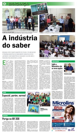 8 BRAGANÇA




A COMITIVA DE DIRETORES durante visita ao Sesi com Gerson Peres Filho, Simone Morgado, Aldo Bandeira e
o historiador Marcelo Miranda, que está elaborando trabalho sobre a trajetória da instituição em Bragança            A VISITA ao Senai/Bragança marcou a chegada dos diretores dos órgãos federais a Bragança




A indústria
do saber
BRAGANÇA SERÁ O QUINTO MUNICÍPIO DO ESTADO A TER IMPLANTADO
O PROGRAMA INDÚSTRIA DO CONHECIMENTO, INICIATIVA DO SESI,
JUNTAMENTE COM O MINISTÉRIO DA EDUCAÇÃO E CULTURA (MEC) E
PARCEIROS PARA INCENTIVAR A LEITURA.                                                                                 OS ALUNOS DO SENAI foram os primeiros em Bragança a assistir à explanação sobre o projeto




E
          foi para visitar as           terá infraestrutura adequada ao       relatos, trabalho solicitado de        AVANÇOS - O programa In-
          futuras instalações           padrão do programa: uma sala          imediato ao historiador, pelos         dústria do Conhecimento é uma             EDUCAÇÃO
          que o presidente re-          equipada com 10 computadores          diretores, para ser incluído no        iniciativa do Sesi, juntamente

                                                                                                                                                             Inglês e
          gional do Sistema             ligados à internet e uma sala de      projeto.                               com o Ministério da Educação
          Fiepa, José Conrado           leitura com biblioteca, esta dis-                                            e Cultura (MEC) e parceiros
dos Santos; o diretor da Fiepa,         pondo de acervo com mil títulos       INDÚSTRIAS - Além dos 400              locais.
Djalma Vasconcelos, o superin-
tendente regional do Sei, José
                                        impressos e 18 mil títulos em
                                        mídia eletrônica. “Será a pri-
                                                                              anos de fundação, José Olímpio
                                                                              Bastos justificou o entusiasmo
                                                                                                                     Antes do retorno da comitiva
                                                                                                                     para Belém, a presidente da
                                                                                                                                                             Matemática são
Olímpio Bastos e o ex-deputa-
do federal Gerson Peres vieram
                                        meira sede para instalação do
                                        programa Indústria do Conhe-
                                                                              do Sesi perante Bragança, em
                                                                              decorrência dos sinais de avan-
                                                                                                                     CDL/Bragança, Marcely Casta-
                                                                                                                     nho, agradeceu a visita dos dire-       as novas opções
até Bragança, sendo recebidos           cimento a não ser construída e        ços na produção industrial no          tores, sugerindo novas parcerias
pelo diretor do Senai/Bragan-           sim restaurada, e por se tratar       município. “O Sesi está onde es-       entre as instituições. “Será sem-            Microlins lança mais dois cursos
ça, professor João Rui Teixeira         de Bragança, cidade com carac-        tão as indústrias e Bragança tem       pre uma satisfação dialogar em          profissionalizantes em Bragança: In-
                                                                                                                                                             glês e Matemática com calculadora
da Silva; pela deputada Simone          terísticas peculiares, devemos        se mostrado muito promissora           busca de novas possibilidades
                                                                                                                                                             HP12C e Excel Finanças, enquanto         EDILSON VICTOR:
Morgado (PMDB), representan-            preservar e estimular a conser-       através da produção pesqueira e        para Bragança”.                         mantém as demais formações que
te do município na Assembleia           vação, e assim agregar valores        com grandes perspectivas para            O vereador Gerson Peres Fi-                                                    “primamos pela qualidade”
                                                                                                                                                             vem desenvolvendo no município,
Legislativa e pelo vereador de          culturais novos e antigos. Essa       investimentos na área petrolífe-       lho conclui os pronunciamentos:         há três anos. Para fazer o curso de
Bragança, Gerson Peres Filho            é a nossa manifestação pelos          ra, o que nos deixa ainda mais         “Sou comprometido com a pro-            Inglês, com formação em três e até       observou Edilson Victor, enumeran-
(PP)autor da articulação políti-        400 anos de Bragança”, assina-        entusiasmados”, observou o su-         moção da cultura e educação em          cinco anos, as matrículas e compra de    do em seguida as demais atividades
ca para a realização do investi-        lou José Conrado dos Santos,          perintendente regional do Sesi.        Bragança independentemente              material são feitas anualmente e não     utilizadas para aprender o idioma:
mento.                                  enquanto observava o interior             Em seguida, os visitantes          de cargo político, a exemplo do         por semestre. “Aqui o aluno faz duas     exercícios com música e filme, exer-
                                        do prédio histórico, local em         participaram de almoço ofereci-        trabalho que desenvolvo como            economias se comparado a quem co-        cícios orais, jogos, dinâmicas, cultura
RESGATE - O objetivo do                 que o Sesi chegou a Bragança,         do pela diretoria da Câmara de         comunicador, sempre empe-               bra por esses dois itens a cada semes-   inglesa e americana, além de variadas
programa Indústria do Conhe-            em 1960. A visita da comitiva         Dirigentes Lojistas de Bragança        nhado em informar a população           tre. A propósito, nesses primeiros me-   atividades em grupo.
cimento é elevar o índice de            foi assessorada pelo professor        (CDL/BRAGANÇA), institui-              acerca do Brasil e do mundo,            ses, estamos com matrículas grátis”,          O curso de Matemática associa-
leitores no Brasil suprindo a           de História, Marcelo Henrique         ção parceira no investimento,          transmitindo conhecimento e             assinalou Edilson Victor, franqueado     da a maquina calculadora HP12C
deficiência de bibliotecas es-          Miranda, morador do antigo            onde a deputada Simone Mor-            incentivando todas as manifes-          da Microlins em Bragança, empresa        e ao Excel Finanças é ideal para os
colares e públicas e também da          casarão, que está elaborando          gado e o vereador Gerson Peres         tações em prol desta esfera tão         que, assim como os renomados Wi-         profissionais que atuam na área finan-
dificuldade de acesso á internet.       material com a trajetória da ins-     Filho agradeceram a participa-         importante para a sociedade”,           zard e Yazigi, faz parte do grupo Mul-   ceira, como bancários e comerciantes
Em Bragança, funcionará na              tituição no município, baseado        ção de todos os envolvidos no          argumentou o vereador Gerson            ti, reconhecido internacionalmente       em geral. Além dos novos cursos, a
sede do Sesi, a ser restaurada e        em documentos, fotografias e          beneficiamento para Bragança.          Peres Filho.                            como o mais importante em matéria        Microlins mantém as formações em
                                                                                                                                                             de curso de idioma.                      vários campos da Informática, Ad-
                                                                                                                                                                                                      ministração, Vendas e Marketing,
                                                                                                                                                             CANETA – Outra novidade do cur-          Petróleo e Multimídia. A próxima in-
                                                                                                                                                             so de Inglês da Microlins que está       vestida será na área de Saúde com as
  APAE                                                                                                                                                       fazendo a diferença é a English Pen,     seguinte capacitações: Atendimento
                                                                                                                                                             a caneta que fala inglês, equipamento    à Família, Auxiliar de Masoterapia e

Especial, porém, normal                                                                                                                                      eletrônico considerado a grande des-
                                                                                                                                                             coberta do segmento, em todos os pa-
                                                                                                                                                             íses. “Em diálogo com a English Pen,
                                                                                                                                                                                                      Cuidador de Idosos. “Além da capa-
                                                                                                                                                                                                      citação, devido às parcerias com os
                                                                                                                                                                                                      empregadores, o aluno formado no
                                                                                                                                                             os alunos têm avançado muito, onde       Microlins sai direto para o mercado
    A APAE de Bragança reali-           de judô mostrarem suas habilida-                                                                                                                              de trabalho”, concluiu Edilson Victor.
                                                                                                                                                             o método já está sendo aplicado”,
zou programação para celebrar           des na Escola Cristiano Rosa, e
o Dia Internacional da Síndrome         quinta-feira, 14, houve sessão
de Down, culminando no dia 21           de cinema na APAE de Bragan-
de março, quinta-feira, quando          ça, com exibição do filme “Sou
o mundo inteiro reverencia o            Down, sou especial, sou normal”.
movimento em prol da inclusão               Na semana seguinte, terça
dos portadores do cromossoma            e quarta-feira, 19 e 20, profes-
a mais. As atividades começaram         sores e usuários se dedicaram à
na terça-feira, 12, com a distribui-    confecção de brindes e cartazes,
ção dos informativos sobre a sín-       para incrementar a festa do Dia
drome de Down e sensibilização          Internacional da Síndrome de                                                    AMOR E
de usuários da APAE, familiares         Down, que iniciou pela manhã,                                                   COMPREENSÃO é
                                                                                                                        a receita básica na APAE/
e comunidade, visando a socia-          quando as brincadeiras tomaram                                                  Bragança
bilização dos portadores. Quarta-       conta de todas as salas da insti-
-feira, 13, foi a vez dos praticantes   tuição, durante os dois períodos.


  POLÍCIA

Perigo na BR 308
    Assalto a passageiros que via-      entrar, um dos assaltantes rendeu     celular de um dos bandidos caiu e      a equipe da Polícia Militar recebeu
javam em Van, segunda feira, 18,        o motorista e o cobrador, em se-      um dos passageiros recolheu o apa-     um telefonema anônimo com a in-
resultou na morte de um dos ban-        guida, o outro recolheu todos os      relho, fazendo contato com a dele-     formação de que havia um corpo no
didos, no município de Tracuateua.      pertences dos passageiros, que        gacia de Tracuateua, de onde uma       ramal em que haviam estado. Os po-
    O assalto começou por volta         perderam joias, bolsas e celulares.   guarnição foi enviada de imediato.     liciais retornaram ao local, onde en-
das 17 horas, na Br 308, à altura           De posse dos pertences, os as-    Entretanto, após detalhada varre-      contraram o cadáver de um jovem
da vila Parada Bom Jesus, onde          saltantes obrigaram o motorista a     dura da área, os policiais retorna-    de 17 anos, e passaram a trabalhar
dois elementos se passando por          entrar no ramal de acesso à Toca      ram para delegacia sem sucesso.        com a hipótese de desentendimento
passageiros deram sinal e embar-        da Jiboia, trecho em que os dois                                             na hora da partilha dos bens rou-
caram na Van, que ia de Bragança        desceram do veículo e saíram cor-     MORTE – Por volta das 18h, pou-        bados dos passageiros, motivo co-
em direção a Capanema. Logo ao          rendo. Durante a fuga, um telefone    co tempo após o retorno à delegacia,   mum em casos dessa natureza.
 