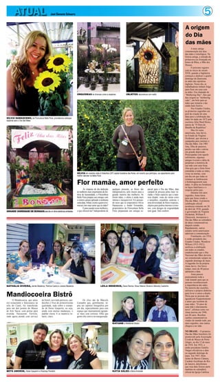 5ATUAL José Clemente Schwartz
A mais antiga
comemoração dos dias
das mães é mitológica. Na
Grécia antiga, a entrada da
primavera era festejada em
honra de Rhea, a Mãe dos
Deuses.
O próximo registro
está no início do século
XVII, quando a Inglaterra
começou a dedicar o quarto
domingo da Quaresma
às mães das operárias
inglesas. Nesse dia, as
trabalhadoras tinham folga
para ficar em casa com
as mães. Era chamado de
“Mothering Day”, fato que
deu origem ao “mothering
cake”, um bolo para as
mães que tornaria o dia
ainda mais festivo.
Nos Estados Unidos,
as primeiras sugestões em
prol da criação de uma
data para a celebração das
mães foi dada em 1872 pela
escritora Júlia Ward Howe,
autora de “O Hino de
Batalha da República”.
Mas foi outra
americana, Ana Jarvis,
no Estado da Virgínia
Ocidental, que iniciou a
campanha para instituir o
Dia das Mães. Em 1905
Ana, filha de pastores,
perdeu sua mãe e entrou
em grande depressão.
Preocupadas com aquele
sofrimento, algumas
amigas tiveram a idéia de
perpetuar a memória de
sua mãe com uma festa.
Ana quis que a festa fosse
estendida a todas as mães,
vivas ou mortas, com
um dia em que todas as
crianças se lembrassem
e homenageassem suas
mães. A idéia era fortalecer
os laços familiares e o
respeito pelos pais.
Durante três anos
seguidos, Anna lutou
para que fosse criado o
Dia das Mães. A primeira
celebração oficial
aconteceu somente em 26
de abril de 1910, quando
o governador de Virgínia
Ocidental, William E.
Glasscock, incorporou o
Dia das Mães ao calendário
de datas comemorativas
daquele estado.
Rapidamente, outros
estados norte-americanos
aderiram à comemoração.
Finalmente, em 1914,
o então presidente dos
Estados Unidos, Woodrow
Wilson (1913-1921),
unificou a celebração
em todos os estados,
estabelecendo que o Dia
Nacional das Mães deveria
ser comemorado sempre no
segundo domingo de maio.
A sugestão foi da própria
Anna Jarvis. Em breve
tempo, mais de 40 países
adotaram a data.
Anna passou
praticamente toda a
vida lutando para que as
pessoas reconhecessem
a importância das mães.
Na maioria das ocasiões,
utilizava o próprio dinheiro
para levar a causa a diante.
Dizia que as pessoas não
agradecem freqüentemente
o amor que recebem de
suas mães. “O amor de
uma mãe é diariamente
novo”, afirmou certa vez.
Anna morreu em 1948,
aos 84 anos. Recebeu
cartões comemorativos
vindos do mundo todo, por
anos seguidos, mas nunca
chegou a ser mãe.
NO BRASIL - O primeiro
Dia das Mães brasileiro foi
promovido pela Associação
Cristã de Moços de Porto
Alegre, no dia 12 de maio
de 1918. Em 1932, o
então presidente Getúlio
Vargas oficializou a data
no segundo domingo de
maio. Em 1947, Dom
Jaime de Barros Câmara,
Cardeal-Arcebispo do Rio
de Janeiro, determinou
que essa data fizesse parte
também no calendário
oficial da Igreja Católica.
A origem
do Dia
das mães
Flor mamãe, amor perfeito
Às vésperas do dia dedicado
às mulheres mais importantes da his-
tória da humanidade, a Floricultura
Bella Flora prepara seu estoque com
o esmero jamais aplicado a nenhuma
outradata.Afinal,existeaquemreve-
renciar com mais amor que às mães?
Eparasaudaressasmulheres,
o que oferecê-las? Independente de
qualquer presente, as flores são
indispensáveis, pelo menos para a
grande maioria das mulheres. Se
forem mães, o efeito é ainda mais
intenso e inesquecível. Foi pensan-
do nisso que os empresários Silvia
Damasceno e André Fernandes,
proprietários da Floricultura Bella
Flora prepararam um estoque es-
pacial para o Dia das Mães, data
campeã de procura pelas mais va-
riadas e belas espécies que a natu-
reza dispõe: rosas de várias cores
e tamanhos, orquídeas, azaleias, e
uma diversidade de flores tropicais,
objetosparajardinsinternoseexter-
nos, com designs de originalidade
sem igual. Vale conferir.
ORQUÍDEAS de diversas cores e espécies OBJETOS decorativos com estilo
SÍLVIA DAMASCENO, da Floricultura Bella Flora, providenciou estoque
especial para o Dia das Mães
GRANDE VARIEDADE DE BONSAISparadarumclimaorientalaosambientes
SÍLVIA em recente visita à Holambra (SP) capital brasileira das flores, em evento que participou, se capacitando para
melhor atender na Bella Flora
O Mandicoeira, que antes
era restaurante e funcionava na
orla do Caeté, foi transferido
para um dos pontos do Museu
de Arte Sacra, com portas para
avenida Nazeazeno Ferreira,
onde agora atende com serviço
de bistrô, servindo petiscos, san-
duiches e frios de primeiríssima
qualidade, tudo sobre o coman-
do de Deise Gasperin, ou seja,
ainda com muitas mudanças, o
padrão classe A se manteve in-
tacto, claro.
Os clics são de Marcely
Castanho que, gentilmente, to-
pou ser repórter fotográfica por
um dia, especialmente para este
espaço que imensamente agrade-
ce mais esta cortesia. Olha que
gente chic esteve na inauguração.
Mandiocoeira Bistrô
NATHÁLIA OIVEIRA, Jamile Medeiros, Patrícia Castro e Juliana Medeiros LEILA MEDEIROS, Diana Ramos, Rosa Helena Oliveira e Marcely Castanho
BETO AMORIM, Deise Gasperim e Rosiclay Penafort KÁTIA SALES e Maíra Andrade
KATIANE e Waldemar Abdon
 