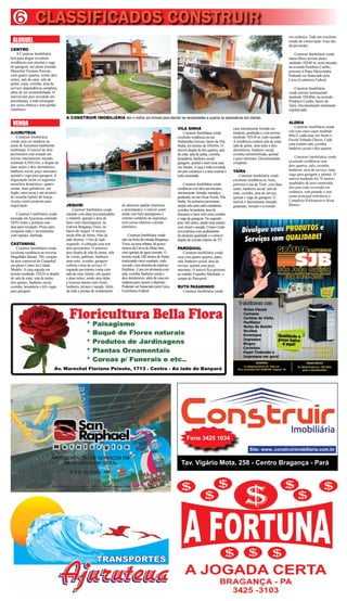 CLASSIFICADOS CONSTRUIR6
Tav. Vigário Mota, 258 - Centro Bragança - Pará
Fone 3425 1034
Site: www..construirimobiliaria.com.br
Av. Marechal Floriano Peixoto, 1713 - Centro - Ao lado do Banpará
em cerâmica. Tudo em excelente
estado de conservação. Essa não
dá prá perder.
Construir Imobiliária vende
maravilhoso terreno plano,
medindo 10X40 m, semi-murado,
na avenida Polidório Coelho,
próximo à Praça Maricotinha.
Podendo ser financiado pela
Caixa Econômica Federal.
Construir Imobiliária
vende terreno semimurado
medindo 10X40m, na avenida
Polidório Coelho, bairro do
Taíra. Documentação totalmente
regularizada.
ALDEIA
Construir Imobiliária vende
vila com cinco casas medindo
60m/2, cada uma, em frente à
Escola Yolanda Chaves. Cada
casa contém sala, cozinha,
banheiro social e dois quartos.
Construir Imobiliária vende
excelente residência com
dois quartos, sala, cozinha,
banheiro, área de serviço, uma
vaga para garagem e quintal. O
imóvel medindo 64,74 metros
quadrados de área construída
tem piso todo revestido em
cerâmica, está pintado e tem
como principal referência o
Complexo Poliesportivo Rosa
Blanco.
ALUGUEL
CENTRO
A Construir Imobiliária
tem para alugar excelente
residência com piscina e vaga
de garagem, em plena avenida
Marechal Floriano Peixoto,
com quatro quartos, sendo dois
suítes, sala de estar, sala de
jantar, copa, cozinha, área de
serviço, dependência completa,
além de ser semimobiliada. O
imóvel tem piso revestido em
porcelanato, é todo protegido
por cerca elétrica e tem portão
eletrônico.
VENDA
AJURUTEUA
Construir Imobiliária
vende casa em madeira na
praia de Ajuruteua totalmente
mobiliada. O imóvel de dois
pavimentos está situado em
terreno inteiramente murado,
medindo 6,50X35m, e dispõe de
duas suítes e dois dormitórios,
banheiro social, poço artesiano,
quintal e vaga para garagem. A
negociação inclui os seguintes
utensílios domésticos: quatro
camas, duas geladeiras, um
fogão, uma mesa e um armário
de cozinha repleto de louças.
Aceita contra proposta para
negociação.
Construir I mobiliária vende
pousada em Ajuruteua contendo
OITO suítes e portaria com
área para recepção. Preço para
recuperar todo o investimento
com rapidez. Barbada.
CASTANHAL
Construir Imobiliária vende
excelente residência na travessa
Magalhães Barata, 784, coração
da área comercial de Castanhal,
em pleno Centro da Cidade
Modelo. A casa erguida em
terreno medindo 14X24 m dispõe
de sala de estar, sala de jantar,
três quartos, banheiro social,
cozinha, lavanderia e três vagas
para garagem.
A CONSTRUIR IMOBILIÁRIA tem o melhor em imóveis para atender as necessidades e superar as expectativas dos clientes
JEQUIRI
Construir Imobiliária vende
mansão com duas piscinas(adulto
e infantil), igarapé e área de
lazer com churrasqueira, na
rodovia Bragança Viseu, no
bairro do Jequiri. O terreno
mede 69m de frente, 94m do
lado diretito, 114m do lado
esquerdo. A cobiçada casa tem
dois pavimentos. O primeiro
piso dispõe de sala de jantar, sala
de visitas, gabinete, banheiro,
uma suíte, cozinha, garagem
coberta e área de serviço. O
segundo pavimento conta com
sala de estar íntimo, um quarto
e duas suítes, sendo uma delas
a luxuosa master com closet,
banheira, terraço e sacada. Além
da toda a pompa do acabamento
de altíssimo padrão (mármore
e porcelanato), o imóvel conta
ainda com belo paisagismo e
sistema completo de segurança
com cercas elétricas e portão
eletrônico.
Construir Imobiliária vende
sítio na beira da estrada Bragança-
Viseu, na área urbana, há pouco
metros da Curva do Mata Sete,
com igarapé de água corrente. O
terreno mede 248 metros de frente,
totalizando cinco equitares, todo
cercado, com dezenas de espécies
frutíferas. Casa em alvenaria com
sala, cozinha, banheiro social e
dois dormitórios, além de casa em
madeira para caseiro e depósito.
Podendo ser financiado pela Caixa
Econômica Federal.
VILA SINHÁ
Construir Imobiliária vende
excelente residência na rua
Sinhazinha Ferreira, bairro da Vila
Sinhá, em terreno de 10X45m. O
imóvel dispõe de três quartos, sala
de estar, sala de jantar, cozinha,
lavanderia, banheiro social,
garagem, quintal e mais uma casa
nos fundos.Acasa é toda revestida
em piso cerâmico e a área externa é
toda cimentada.
Construir Imobiliária vende
residência com dois pavimentos,
inteiramente, forrada, murada e
gradeada, na rua OscarAcioli, Vila
Sinhá. No primeiro pavimento,
ampla sala uma suíte canadense,
cozinha, lavanderia, área de
descanso e lazer com uma cozinha
e vaga de garagem. No segundo
piso, três suítes, sendo uma master,
com closet e sacada. O piso é todo
em cerâmica com acabamento
de primeira qualidade e o imóvel
dispõe de circuito interno de TV.
PAROQUIAL
Construir Imobiliária vende
casa com quatro quartos, pátio,
sala, banheiro social, área de
serviço, quintal com poço
artesiano. O imóvel fica próximo
ao estádio Expedito Machado, o
campo do Paroquial.
RUTH PASARINHO
Construir Imobiliária vende
casa inteiramente forrada em
madeira, gradeada e com terreno
medindo 10X30 m, todo murado.
A residência contém sala de estar,
sala de jantar, uma suíte e dois
dormitórios, banheiro social,
cozinha semimobiliada, quintal
e poço artesiano. Documentação
completa.
TAÍRA
Construir Imobiliária vende
excelente residência no Taíra,
próximo à rua do Trem, com duas
suítes, banheiro social, sala de
estar, cozinha, área de serviço,
quintal e vaga de garagem. O
imóvel é inteiramente murado,
gradeado, forrado e revestido
 