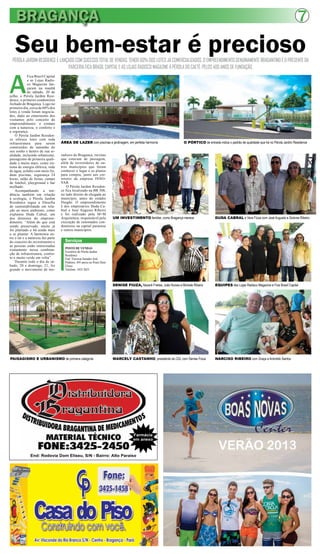BRAGANÇA 7
Seu bem-estar é preciosoPÉROLA JARDIM RESIDENCE É LANÇADO COM SUCESSO TOTAL DE VENDAS, TENDO 60% DOS LOTES JÁ COMERCIALIZADOS. O EMPREENDIMENTO GENUINAMENTE BRAGANTINO É O PRESENTE DA
PARCERIA FICA BRASIL CAPITAL E AS LOJAS RADISCO MAGAZINE À PÉROLA DO CAETÉ, PELOS 400 ANOS DE FUNDAÇÃO.
A
Fica Brasil Capital
e as Lojas Radis-
co Magazine lan-
çaram na manhã
de sábado, 20 de
julho, o Pérola Jardim Resi-
dence, o primeiro condomínio
fechado de Bragança. Logo no
primeiro dia, cerca de 60% dos
lotes à venda foram negocia-
dos, dado ao entusiasmo dos
visitantes pelo conceito do
empreendimento: o contato
com a natureza, o conforto e
a segurança.
O Pérola Jardim Residen-
ce oferece lotes com toda
infraestrutura para serem
construídos do tamanho do
seu sonho e dentro de sua re-
alidade, incluindo urbanismo,
paisagismo de primeira quali-
dade e muito mais, como sis-
tema de energia elétrica, rede
de água, asfalto com meio fio,
duas piscinas, segurança 24
horas, salão de festas, campo
de futebol, playground e bar
molhado.
Acompanhando a ten-
dência também em relação
à ecologia, o Pérola Jardim
Residence segue a filosofia
de sustentabilidade em rela-
ção ao meio ambiente, como
explanou Duda Cabral, um
dos diretores do empreen-
dimento. “Além do que está
sendo preservado, muito já
foi plantado e há ainda mais
a se plantar. A harmonia en-
tre o lar e a natureza faz parte
do conceito do investimento e
as pessoas estão interessadas
exatamente nessa combina-
ção de infraestrutura, confor-
to e muito verde em volta”.
Durante todo o dia de sá-
bado, 20 e domingo, 21, foi
grande o movimento de mo-
Serviços
POSTO DE VENDAS
Escritório do Pérola Jardim
Residence
End: Travessa Senador José
Pinheiro, 495 anexo ao Posto Dom
Eliseu
Telefone: 3425 2023
ÁREA DE LAZER com piscinas e jardinagem, em perfeita harmonia O PÓRTICO de entrada indica o padrão de qualidade que há no Pérola Jardim Residence
PAISAGISMO E URBANISMO de primeira categoria MARCELY CASTANHO, presidente da CDL com Denise Fiúza
DENISE FIUZA, Nazaré Freitas, João Nunes e Michele Ribeiro
UM INVESTIMENTO familiar, como Bragança merece
NARCISO RIBEIRO com Graça e Arionildo Santos
EQUIPES das Lojas Radisco Magazine e Fica Brasil Capital
DUDA CABRAL e Vera Fiúza com José Augusto e Dolores Ribeiro
radores de Bragança, turistas
que estavam de passagem,
além de investidores de ou-
tros municípios que foram
conhecer o lugar e os planos
para compra, junto aos cor-
retores da empresa INNO-
VAR.
O Pérola Jardim Residen-
ce fica localizado na BR 308,
no lado direito de chegada ao
município, antes do estádio
Diogão. O empreendimento
é dos empresários Duda Ca-
bral e José Augusto Ribeiro
e foi realizado pela M+M
Arquitetura, responsável pela
execução de renomados con-
domínios na capital paraense
e outros municípios.
End: Rodovia Dom Eliseu, S/N - Bairro: Alto Paraíso
Farmácia
em anexo
 