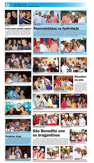 4 ATUAL

SIMONE MORGADO e DJ
Ângelo Ribeiro

José Clemente Schwartz

MIGUEL COELHO NETO
e Cássio Lobão

Lucassucesso a apresentação de Lucas Lucco, quinta-feira, 25
Lucco sacodiu a galera
Foi um

de dezembro, no aeroporto de Bragança. A promoção da Brashow fez
a moçada cair na folia antes do carnaval chegar. O fotógrafo Guilherme Thorres visitou o backstage do cantor e camarotes animadíssimos,
onde fez registros incríveis, alguns selecionados para este espaço. Vale
conferir.

JADER BARBALHO, Dário Benedito Rodrigues, Simone Morgado
e Helder Barbalho

HELDER BARBALHO, Simone Morgado, Irmã Edith e Jader
Barbalho

Peemedebistas na festividade

Como de costume, a deputada Simone Morgado recebeu o senador Jader Barbalho e o presidente da FAMEP, Helder Barbalho, para
juntos celebrarem a Festividade de São Benedito, no dia 26 de dezembro, quando os peemedebistas participaram do almoço do juiz oferecido à marujada e em seguida foram à procissão, a qual a parlamentar acompanhou vestida de maruja, como faz desde a infância, enquanto
Helder e Jader assistiram ao cortejo do pátio do Instituto Santa Teresinha (IST), a convite das irmãs Edith de Almeida e Sousa, fundadora da
instituição em parceria com Dom Eliseu, e Irmã Ascenção Lemos, diretora do IST. As fotos são de Guilherme Thorres.

LUCINHO, Lucas, Milena e Simone Morgado
SIMONE MORGADO, Jader Barbalho, Conchita Pereira e Helder
Barbalho, no almoço do juiz

SIMONE MORGADO, Helder e Jader Barbalho com Irmã
Ascenção

BIA MELO com Milena, Leonardo, Giuliana, Isabella e Lucas Morgado
OS VIEIRA festejaram com amigos à porta da residência da família, na orla do Caeté

Réveillon
na orla
LUÍZA OLIVEIRA e Augusto Soares, Simone Morgado e Vanessa
Ribeiro Nascimento

COLUNISTA com Marcely Castanho, Matheus e
Ascendino Virgulino Jr

O ARTISTA PLÁSTICO B Luz com a esposa
Fernanda, filhos, e a sogra Nazaré Abdon

Quem foi curtir o réveillon
na orla do rio Caeté desfrutou da
grande alegria que é festejar a virada entre familiares e amigos, no
principal cartão postal da cidade,
em pleno Largo de Sâo Benedito.
Guilherme Torres esteve lá e fez
os registros. Confira.

PREFEITO NELSON MAGALHÃES e deputada Simone Morgado

A PROFESSORA Olgarina Vieira Massih assistiu ao show pirotécnico
do pátio de casa, em família

AS IRMÃS Soane e Vitória Furtado com Marilena Mota, Cláudia Silva e
Sônia Auad

ADIELZINHO OLIVEIRA, Heloísa Limão, Tomázia Freitas,
Concita Pinheiro e Regiane Oliveira

CAMILLA SCHWARTZ, Rosália Brito, Jussara Martins, Fátima
Schwartz e Rovilson Pessoa

LUCAS LUCCO com o empresário Badinho Soares e a deputada
Simone Morgado, uma das patrocinadoras do evento

GUSTAVO com a mãe e a avó, Camila e Carmem Maria Schwartz, e
familiares, depois de soprar a velinha

Parabéns, Guga nove anos no dia 25
Meu sobrinho-neto Luiz Gustavo completou

de dezembro, quando todos celebram o aniversário mais comemorado
em todo o Ocidente, o do Menino Jesus. Vovó Carmem Maria Schwartz,
que não admite essa data em branco, reuniu a família, amigos e coleguinhas do querido Guga para cantar o “Parabéns pra você”. Guilherme
Thorres passou por lá e fez os clics especialmente para a Atual.

MARILÉA AZEVEDO, Sônia Auad, e Carmem Maria Schwartz (em
pé) com Simone Morgado, Vanessa Ribeiro Nascimento e Zarah Soares

São Benedito une
os bragantinos

Mais uma vez o Natal se estendeu até o dia 26, em Bragança, onde São Benedito mantém
por mais tempo o espírito de paz e confraternização entre familiares e amigos. E foi neste clima
de altíssimo astral que o colunista e o fotógrafo Guilherme Thorres pegaram suas câmeras para
registrar momentos e encontros maravilhosos ocorridos nesta festa de amizade e muita harmonia.
Para os leitores deste espaço, eu e Guilherme desejamos um ano novo alegre e dinâmico com
este coletânea de imagens que editamos especialmente para você, apreciador da coluna ATUAL.

TERESA e Beatriz O´Grady

EDILENE MACEDO
e Simone Morgado

A PEQUENA BIANCA com Milena
Castanho Ferreira, Natascha Penna, Simone e
Sandra Morgado

VIVIANE e Ruth Helena Nunes

JOÃO BATISTA
PINHEIRO e Tatiana Gardunho

 