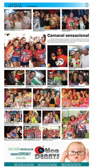 5ATUAL José Clemente Schwartz
Carnaval sensacional
O carnaval de Bragança superou as expectativas. Além da programação oficial, a festa dos 40
anos de fundação da Escola de Samba Patokada deu o toque especial ao Domingo Gordo, no Largo
de São Benedito, onde o fotógrafo Guilherme Thorres registrou altos lances. Renato Chalu também
cedeu clics especialmente para este espaço. Veja só que festa boa.
SIMONE MORGADO, Elitelma Nisti e o colunista
AS PRIMAS MARINA, Mariana, Camilla e Jéssica Martins com Bianca Costa LEILIANA e Janjão Lima
FÁBIO, Wal e Narciso Queiroz: folia em família
THIAGO NUNES, Joelber Silva, Milena Medeiros, Alessandra
Soares, Osvaldo Gardunho Neto e Ise Soares
SIMONE MORGADO com Marlete
Casseb e Ângelo Rendeiro, no carnaval do
Riacho Doce, em Tracuateua
BILL apresentando Paulo Weil e Flávia Macedo, na
concentração do Urubu Cheiroso na Praça Rosa Blanco
PAULO MIGUEL, Simone Morgado,
Natascha Penna, Ise Soares e Zacarias Marinho
DANILO GARDUNHO, Paulo Koroty, Márcio
Schwartz, Osvaldo Gardunho Neto e Elvis Silva
BÁRBARA, Manuela e Sâmia Gabriel com
Natascha Penna
MÔNICA e Osvaldinho Gardunho com
Angélica e Gabriel Gonçalves
FÁTIMA e Carmem Maria Schwartz com Carlos Ademar
DANIELE PIRES, Paula Castro, Rose Aguiar, Rosa Helena Oliveira,
Simone Morgado e Milena Medeiros com Amílcar Pereira Filho
ELIZETE, Rosângela, Angélica, Milena, Bianca e Korothy Costa com
Belém e Ivete Rosa
OS CANTORES Olivar Barreto e Geraldo
Nogueira
GERSON PERES FILHO, Simplício Filho e
Simone Morgado
AS MANAS Helda e Maria Esther Aranha
WALLAILSON GUIMARÃES, Simone
Morgado e Charlão
GERSON PERES FILHO, Preto do Gás, Simone Morgado,
Edivaldo Costa e Elitelma Nisti
SIMONE MORGADO, Antônio Jorge Costa, Tinho Araújo, Arthur
Espíndola e Bruna Reis
 