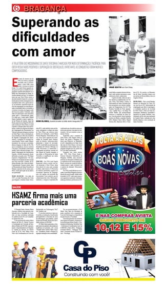 6
HSAMZ firma mais uma
parceria acadêmica
SAÚDE
BRAGANÇA
Superando as
dificuldades
com amor
ATRAJETÓRIADASMISSIONÁRIASDESANTATERESINHAÉMARCADAPORMUITADETERMINAÇÃOEPACIÊNCIA,PARA
OBTERRESULTADOSPOSITIVOSESUPERAÇÃODEOBSTÁCULOS.ENTRETANTO,ASCONQUISTASFORAMMUITASE
COMPENSADORAS.
E
m maio do mesmo ano de
1956, teve início o segundo
noviciado,com12vocacio-
nadas e irmã Edith como
mestre e noviça ao mesmo
tempo. Foi a partir desta segunda tur-
maqueasnoviçaseasmadresdacon-
gregaçãovestirampelaprimeiravezo
hábito das Missionárias de Santa Te-
resinha adotado até hoje. Foi também
neste ano que Dom Eliseu tomou a
decisãodepediràSantaSéoconsenti-
mentoparaasirmãscomungaremcom
asprópriasmãos:istoé,quemestives-
se,nomomento,responsávelpelonú-
cleodacongregaçãoemumadetermi-
nadacomunidadedariaacomunhãoa
simesmoeàsoutras,noslugaresonde
não houvesse padres. Entretanto, para
obter tal autorização seria necessário
ainda pedir o consentimento papal.
Foi então que o então padre Miguel
Maria Giambelli, à época vigário ge-
ral da Prelazia do Guamá, viajou até
Roma,paralevaraoPapaPioXIIuma
carta escrita por Dom Eliseu, na qual
expunha a situação difícil das missio-
nárias,epediuaosreligiososdaSagra-
da Congregação dos Sacramentos, no
Vaticano,paraqueentregasseamesma
aoSantoPapa.Comoasolicitaçãopa-
reciaestranhaaosolhosdosmembros
da Sagrada Congregação dos Sacra-
mentos, a proposta foi recusada ine-
xoravelmente. Porém, padre Miguel,
incansável, fez com que a correspon-
dência chegasse às mãos de Pio XII,
que se compadeceu, louvou e animou
ainiciativa,concedendoaautorização
pedida.Após a decisão do papa, a Sa-
grada Congregação dos Sacramentos
expediu o devido documento oficial,
definindo a exceção como “Privilégio
Especial e Singularíssimo”. Por isso,
limitava-seemapenasumanoeexigia
que fosse renovado o pedido. Há al-
gumasdécadas,nãoémaisprivilégio:
é generalizado. Ficaram, porém, para
asMissionáriasdeSantaTeresinha,as
bênçãos especiais de três sumos pon-
tífices, numa aprovação de seu ideal e
seu apostolado.
MAIS AVANÇOS - Em julho de
1957, as irmãs Preciosinas de Cristo
que dirigiam o Instituto Santa Teresi-
DOM ELISEU, durante as aulas no então recém inaugurado IST
O Hospital Santo Antonio Maria
Zaccaria, celebrou uma parceria esta-
belecida com a Faculdade de Casta-
nhal, em duas cerimônias realizadas
no auditório da FCAT, em Castanhal,
na quinta-feira (20).
ComapresençadomédicoMário
Ribeiro da Silva Jr., Diretor Técnico
e Coordenador da Comissão de Resi-
dênciaMédicadoHSAMZ,represen-
tando a Superintendente do Hospital,
Ir. Estelina de Oliveira, do Diretor
Geral da FCAT, Prof. Mário Alves
Neto e da Coordenadora do Curso de
Bacharelado em Enfermagem, Prof.ª
Enf.Andréa Leal.
O convênio estreitou os laços en-
treambasasinstituições,beneficiando
principalmente os discentes do curso
de enfermagem, que poderão, a partir
daparceirafirmada,desenvolverativi-
dades práticas no HSAMZ.
Dr.MárioJúniorapresentouoHos-
pital,atravésdepalestra,direcionadaaos
acadêmicos ali presentes, sob o tema
“Hospital Santo Antonio Maria Zacca-
ria –Assistência, Ensino e Pesquisa: in-
tegraçãoeinteraçãocomacomunidade”.
Em seu pronunciamento o Prof.
Mário Neto falou da felicidade de
poder contribuir com a expansão do
CursodeEnfermagemeaimportância
da parceria para a Faculdade.
Estiverampresentesnacerimônia
umaequipedohospital,compostape-
losprofissionaisKaiserAraújo-Coor-
denadordeMarketing,MichelineVale
- Enfermeira (Coordenadora local da
COREMU), Dalva Brito - Pedagoga,
Fernando Ribeiro – Pedagogo, Katia
Sales-AssistenteSocialeHylanaGo-
mes – Psicóloga.
nha(IST),ondetambémeramprofes-
soras, entregaram o colégio nas mãos
de Dom Eliseu, que nomeou como
diretora da instituição a irmã Maria
Pereira Bragança. Irmã Edith por sua
vez, ficou como superiora da comu-
nidade do Hospital Santo Antônio,
onde era diretora, enfermeira-chefe,
plantonista e mestre do noviciado.
No IST, irmã Edith era professora das
disciplinas de Ciências e Biologia.As
irmãs Preciosinas se mantiveram e
continuaram na prelazia, somente em
São Miguel do Guamá, enquanto, a
essa altura, as Missionárias de Santa
Teresinha se espalhavam nas outras
paróquias da região.
PSICOSE - Em 1958, irmã Ângela
Rigamonti voltou a insistir com no-
vas propostas a Dom Eliseu, desta
feita através de uma carta, postada
na Itália, onde morava.APreciosina
de maneira persistente cogitava ser
novamente superiora da congrega-
ção e ele, apenas, um assistente das
missionárias.Casocontrário,queele
adispensassedosvotos.Muitopater-
nalmente, o religioso respondeu-lhe
explicandoqueelapoderiaregressar,
assimquequisesse,masparasermis-
sionária e fiel aos estatutos como as
demais freiras.
Insatisfeita com a resposta de
Dom Eliseu, irmã Ângela voltou ao
Brasil, mas jamais a Bragança. Foi
direto para Pinheiros, no Maranhão,
já sob a dependência do bispo local,
não mais de Dom Eliseu, e em terras
maranhenses tentou fundar uma con-
gregação dirigida por ela, porém não
teve seu ideal concretizado.
Enquanto isso, neste mesmo
ano, 1958, Dom Eliseu funda o
Sistema Educativo Radiofônico de
Bragança (SERB), uma iniciativa
pioneira na educação à distância que
se estabeleceria de forma popular no
Brasil,somentenaviradadomilênio,
comprovando o quão visionário era
o espírito do chamado ‘Missionário
do Sorriso’.
Em1959,irmãEdithdeixaonovi-
ciadoeirmãMariaBragançaassumea
direçãodacasadesaúde,saindoentão
da gestão do IST, onde quem passa a
serasuperioraéaprimeira.Entretanto,
aindaquediretoraeprofessoranoIST,
irmãEdithsemantémdiretoradohos-
pital, onde também permanece como
enfermeira-chefe e plantonista.
Apartir de então, além da sede e
dos núcleos já estabelecidos em Ou-
rém, Viseu, Vila Fátima e Irituia, as
Missionárias de Santa Teresinha tam-
bém prosperam com núcleos implan-
tados em Paragominas, Km 48, Vila
Rondon, Garrafão do Norte, Igarapé-
-Açu, Capitão Poço, e na antiga vila
Felinto Muller, que posteriormente
tornou-se o município de Dom Eli-
seu. Fora da prelazia, foram fundados
núcleosemBelém,castanhal,Brasília
(DF), Montes Claros (MG), Miguel
Pereira (RJ), Barreiras (BA) e Forta-
leza (CE). No exterior, as Missioná-
rias de Santa Teresinha contam com
umnúcleoemRoma(Itália)edoisem
Angola (África).
DESÍGNIOS – Para a irmã Marilda,
diretora do Memorial de Dom Eli-
seu, que fica no IST, representante da
congregação que falou à reportagem,
os resultados positivos da investida
de Dom Eliseu é fruto de muita de-
terminação, obediência, serenidade e
paciência do grande benfeitor, mas,
sobretudo,portersidoumainspiração
do Espírito Santo, realizada por uma
família religiosa e com a proteção de
SantaTeresinha.
IRMÃ EDITH com Dom Eliseu
 