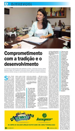 4 ENTREVISTA
Na compra de qualquer armação keeper ganhe uma camisa personalizada!
(91) 3425-4417 oticadennys_oficial
Na compra de qualquer armação keeper ganhe uma camisa personalizada!Na compra de qualquer armação keeper ganhe uma camisa personalizada!
ÀS VÉSPERAS DE COMEÇAR MAIS UMA CAMPANHA ELEITORAL, A DEPUTADA ESTADUAL SIMONE
MORGADO (PMDB), PRÉ-CANDIDATA À DEPUTADA FEDERAL, CONCEDE ENTREVISTA ESPECIAL À
FOLHA DO ATÂNTICO, NA QUAL FAZ UMA RETROSPECTIVA SOBRE SUA ATUAÇÃO EM BRAGANÇA.
S
imone Morgado
ingressou na po-
lítica em 2005,
como vereadora
na Câmara Muni-
cipal de Bragança, onde logo
se destacou e, com Edson
Oliveira assumindo a Prefei-
tura do município, em mar-
ço de 2006, a então jovem e
promissora peemedebista foi
eleita deputada estadual em
2007, formando assim o que
podesechamardedobradinha
para realizar ações em parce-
ria durante os quase sete anos
de mandato do PMDB no
executivo de Bragança. Com
isso,osonhodeserprefeitade
Bragança foi adiado, uma vez
que a parlamentar se estabele-
ceu como o principal canal de
captação de recursos dos mais
variados setores tanto para
Bragança, como para os de-
mais municípios com os quais
adquiriu comprometimento
ao longo de sua trajetória.
Durante as mais de quatro
horas de conversa com a re-
portagem, Simone Morgado
falou sobre sua atuação na
PéroladoCaeté,dandoênfase
para o PMDB, porque, para a
deputada, todas as conquistas
durante a gestão de Edson
Oliveira devem ser atribuí-
das ao partido, jamais indi-
vidualmente, uma vez que
os avanços, em grande parte,
deram-se através da parceria
dela, do prefeito e do senador
Jader Barbalho. Na entrevis-
ta, a parlamentar explana as
ações realizadas nos últimos
10 anos, de forma abrangente,
citando itens relativos à área
de infraestrutura, saúde, edu-
cação, saneamento básico,
esportes, cultura, turismo,
dentre outros aspectos. Vale
a pena conferir:
FOLHA DO ATLÂNTI-
CO: Como a senhora vê esse
novo passo na sua carreira
política,destafeita,emdire-
ção à Câmara Federal?
SIMONE MORGADO:
Acredito na abertura de novas
possibilidades, uma vez que
setratadaexpansãodeumtra-
balho que teve início na Câ-
mara Municipal de Bragança,
onde comecei minha carreira
política, como vereadora.
Portanto, eu sendo eleita, o
fator que mais terá mudança
no que já realizo, realmente,
será o local das sessões e das
Comprometimento
com a tradição e o
desenvolvimento
“Eu sendo eleita,
o fator que mais
terá mudança no
que já realizo,
realmente, será o
local das sessões e
das reuniões entre
os deputados, no
caso, Brasília. Meu
foco de trabalho
permanecerá
voltado para onde
sempre foi. Sou
uma representante
do povo daqui”.
“Sinto-me muito
feliz em relação
ao que já pude
proporcionar
de melhorias
a Bragança.
Entretanto, não
posso deixar
de atribuir tais
conquistas acima
de tudo ao PMDB,
uma vez que os
benefícios aos
quais me refiro
ocorreram durante
a administração de
Edson Oliveira à
frente da prefeitura
de Bragança, de
março de 2006
a 2012, período
de grandes
realizações,
fruto da parceria
nossa, ambos
peemedebistas,
tendo como
principal apoiador
o nosso líder Jader
Barbalho”.
reuniões entre os deputados,
no caso, Brasília. Meu foco de
trabalho permanecerá voltado
paraondesemprefoi.Souuma
representante do povo daqui.
FA:Comoasenhoraava-
lia sua trajetória em relação
à Bragança?
SM: Sinto-me muito fe-
liz em relação ao que já pude
proporcionar de melhorias
a Bragança. Entretanto, não
posso deixar de atribuir tais
conquistas acima de tudo ao
PMDB, uma vez que os bene-
fíciosaosquaismerefiroocor-
reramduranteaadministração
de Edson Oliveira à frente da
prefeitura de Bragança, de
março de 2006 a 2012, perí-
odo de grandes realizações,
fruto da parceria nossa, ambos
peemedebistas, tendo como
principal apoiador o nosso lí-
der Jader Barbalho. Posso as-
segurar que esses quase sete
anos foram um marco na his-
tória de Bragança. Nunca se
viu tanto avanço em tão pouco
tempo na Pérola da Caeté.
FA: Entretanto, há sem-
pre insatisfeitos que argu-
mentam não ter havido mu-
dança.Oqueasenhoradisso?
SM: Acompanho a opi-
nião pública e só existem duas
maneiras de não perceberem
os avanços que aconteceram:
uma é não conhecer, outra é
não querer ver.
FA:Emmatériadeobras
eserviços,asenhorapoderia
citar algumas dessas con-
quistas, durante a gestão de
Edson Oliveira?
SM: Com toda satisfa-
ção. Nós começamos com a
elaboração do Plano Diretor
do Município, quando eu ain-
da era vereadora. Esse plano
serviu para nortear o que viria
ser realizado posteriormente,
obedecendo aos critérios es-
tabelecidos no documento.
Com relação à infraestrutura,
posso iniciar com os mais de
100 quilômetros de asfalto,
que transformaram os bairros
do Padre Luis, da Aldeia, do
Riozinho, do Morro, do Taíra
e da Vila Sinhá, onde grande
parte do serviço contou ain-
da com meio-fios e galerias.
Quem não se lembra como era
a Vila Sinhá antigamente? A
maioria das ruas eram intran-
sitáveis e as pessoas faziam
apostas a cada eleição se elas
seriam recuperadas. Após a
gestão do PMDB, foram fei-
tos serviços de drenagem,
tubulação e asfalto em gran-
de parte do bairro, transfor-
mando a realidade daquelas
pessoas. Estou dando só um
exemplo da Vila Sinhá, mas
se você for visitar os outros
bairros da sede do município
e perguntar para osmoradores
mais antigos as transforma-
çõesqueaconteceramde2006
para cá, com certeza eles vão
ter muito o que falar. Mas o
asfaltamento chegou também
chegou na zona rural como no
Cajueiro, Caratateua, Treme,
Taperaçu Porto e Bacuriteua.
Os campos foram totalmente
integrados através da Trans-
camponesa, que consiste em
quase 60 quilômetros de es-
trada. Na área da educação,
houve investimento tanto na
infraestrutura, com constru-
ções, reformas e ampliações
de mais de 100 escolas como
também na capacitação e va-
lorizaçãodeprofessores.Que-
ro ressaltar aqui o empenho
do ex-prefeito Edson Oliveira
e sua equipe quando das ne-
gociações das instalações do
prédio do IFPA em Bragança.
Sim, porque o prédio poderia
ter sido construído em Capa-
nema ou em qualquer outro
município, porém o prefeito
de Bragança saiu na frente e
doou parte do terreno da Esco-
la Agrícola. E assim foi feito
com a UFPa, quando a Coor-
denadora do Campus de Bra-
gança solicitouaoex-prefeito
que viabilizasse um terreno
para as futuras instalações da
Universidade Federal do Nor-
deste do Pará. Edson Oliveira
disponibilizou uma área do
município e intermediou jun-
to ao Bispo a finalização do
acordo, uma vez que parte do
terreno pertencia à Diocese.
Graças a Deus a UFNEP já
dispõe de área para ser insta-
lada. Na saúde, o número de
unidades triplicou, com desta-
que para o belíssimo prédio da
Unidade do Taíra. Como água
tratada também é uma questão
de saúde, não posso deixar de
mencionar três macro siste-
mas de água que foram im-
plantados: Perpetuo Socorro
II, Samaumapara e Treme.
Bem, além das que eu citei
acima, vou relacionar abaixo
algumas das principais obras
que foram implantadas na
administração do PMDB em
 