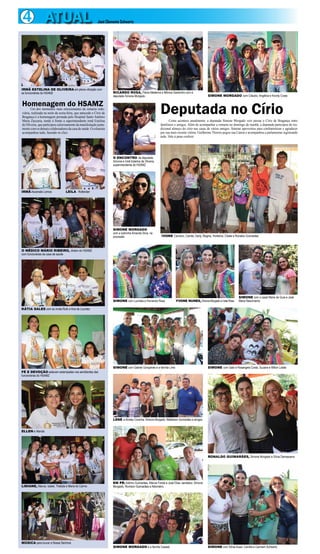 4 ATUAL José Clemente Schwartz 
IRMÃ ESTELINA DE OLIVEIRA em plena vibração com 
as funcionárias do HSAMZ 
Homenagem do HSAMZ 
Um dos momentos mais emocionantes da romaria rodo-viária, 
realizada na noite da sexta-feira, que antecede o Círio de 
Bragança é a homenagem prestada pelo Hospital Santo Antônio 
Maria Zaccaria, tendo à frente a superintendente irmã Estelina 
de Oliveira, que participou calorosamente da manifestação junta-mente 
com os demais colaboradores da casa de saúde. O colunista 
acompanhou tudo, fazendo os clics. 
IRMÃ Ascensão Lemos LEILA Rotterdan 
O MÉDICO MÁRIO RIBEIRO, diretor do HSAMZ 
com funcionárias da casa de saúde 
KÁTIA SALES com as irmãs Ruth e Ana de Lourdes 
FÉ E DEVOÇÃO estavam estampadas nos semblantes das 
funcionárias do HSAMZ 
ELLEN e Wanda 
LIDIANE, Marcia, Izabel, Thallyta e Maria do Carmo 
MÚSICA para louvar a Nossa Senhora 
RICARDO ROSA, Flávia Medeiros e Mônica Gardunho com a 
deputada Simone Morgado SIMONE MORGADO com Cláudio, Angélica e Koroty Costa 
Deputada no Círio 
Como acontece anualmente, a deputada Simone Morgado veio passar o Círio de Bragança entre 
familiares e amigos. Além de acompanhar a romaria no domingo de manhã, a deputada participou do tra-dicional 
almoço do círio nas casas de vários amigos. Simone aproveitou para confraternizar e agradecer 
por sua mais recente vitória. Guilherme Thorres pegou sua Canon e acompanhou a parlamentar registrando 
tudo. Vale à pena conferir. 
O ENCONTRO da deputada 
Simone e Irmã Estelina de Oliveira, 
superintendente do HSAMZ 
SIMONE MORGADO 
com a sobrinha Amanda Silva, na 
procissão 
IVONE Carneiro, Camila, Darly, Regina, Hortelina, Cibele e Ronaldo Guimarães 
SIMONE com Lucinéia e Fernando Rosa YVONE NUNES, Simone Morgado e Ivete Rosa 
SIMONE com o casal Maria da Guia e José 
Maria Nascimento 
SIMONE com Gabriel Gonçalves e a família Lima SIMONE com Gabi e Rosangela Costa, Suzana e Milton Lobão 
LENE e Alcidey Corecha, Simone Morgado, Wallailson Guimarães e amigos 
EM PÉ: Adinho Guimarães, Márcia Fontel e José Elias; sentados: Simone 
Morgado, Rovilson Guimarães e Aldomário 
RONALDO GUIMARÃES, Simone Morgado e Sílvia Damasceno 
SIMONE MORGADO e a família Casseb SIMONE com Sônia Auad, Camilla e Carmem Schwartz 
 