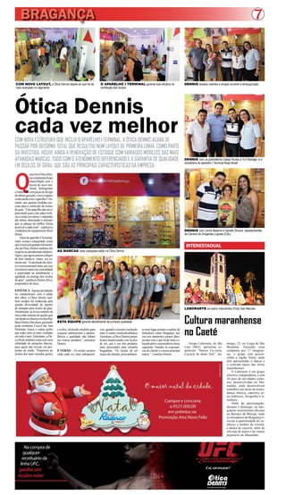 BRAGANÇA 7 
INTERESTADUAL 
Cultura maranhense 
no Caeté 
Ótica Dennis 
cada vez melhor COM NOVA ESTRUTURA QUE INCLUI O APARELHO I TERMINAL, A ÓTICA DENNIS ACABA DE 
PASSAR POR REFORMA TOTAL QUE RESULTOU NUM LAYOUT DE PRIMEIRA LINHA. COMO PARTE 
DA INVESTIDA, HOUVE AINDA A RENOVAÇÃO DE ESTOQUE COM VARIADOS MODELOS DAS MAIS 
AFAMADAS MARCAS, TUDO COM O ATENDIMENTO DIFERENCIADO E A GARANTIA DE QUALIDADE 
EM ÓCULOS DE GRAU, QUE SÃO AS PRINCIPAIS CARACTERÍSTICAS DA EMPRESA. 
Quem for à Ótica Den-nis 
certamente ficará 
maravilhado com o 
layout do novo am-biente. 
Refrigerado 
e mobiliado com peças de design 
de última geração, o novo espaço 
conta ainda com o aparelho I Ter-minal, 
que garante medidas pre-cisas 
para a confecção de óculos 
de grau. “Este aparelho não serve 
para medir grau e sim, para verifi-car 
a exata curvatura e o tamanho 
das lentes, detectando o formato 
que se adeque da melhor forma 
possível a cada rosto”, explicou a 
vendedora do equipamento Rose 
Brasil. 
Além do aparelho I Terminal, 
outro avanço conquistado nessa 
que é a terceira grande reformula-ção 
da Ótica Dennis também diz 
respeito ao atendimento oftalmo-lógico, 
que agora passou a dispor 
de dois médicos. Antes, era so-mente 
um. “A satisfação do clien-te 
é nossa principal meta, por isso 
investimos tanto em comodidade 
e praticidade no atendimento e 
agilidade na entrega dos óculos 
de grau”, justificou Dennis Silva, 
proprietário da ótica. 
ESTÉTICA - Apesar da tradição 
no compromisso com a saúde 
dos olhos, a Ótica Dennis tam-bém 
sempre foi conhecida pela 
grande diversidade de opções 
de armação para óculos de grau. 
Atualmente, as novas estantes da 
ótica estão repletas de opções que 
vão desde os clássicos óculos Ray 
Ban e Harley Davidson, passando 
pelas modernas Coca-Cola, Ana 
Hickman, Guess e outras grifes 
que estão entre as mais vendidas 
em todo o país. Entretanto, a Óti-ca 
Denis também conta com uma 
infinidade de armações básicas, 
para quem não investe em pro-postas 
da moda. “Dispomos de 
óculos dos mais variados gostos 
Na compra de 
qualquer 
receituário da 
linha UFC, 
ganhe um 
óculos solar 
Grupo Laborarte, de São 
Luiz (MA), apresenta es-petáculo 
“Vamos Ca-curiá, 
Cacuriá de dona Teté”, do- 
E aí, vai encarar? 
Sua visão em primeiro lugar 
ESTA EQUIPE garante atendimento de primeira qualidade 
LABORARTE em pleno intercâmbio (Foto) San Marcelo 
mingo, 23, no Largo de São 
Benedito. Trazendo cena 
composta por 17 integran-tes, 
o grupo está percor-rendo 
a região Norte, onde 
tem apresentado a dança e 
o colorido típico das terras 
maranhenses. 
O Laborarte é um grupo 
artístico independente e tem 
36 anos de atividades cultu-rais 
desenvolvidas no Ma-ranhão, 
onde desenvolvem 
trabalhos nas áreas de teatro, 
dança, música, capoeira, ar-tes 
plásticas, fotografia e li-teratura. 
Além da apresentação, 
durante o domingo, os inte-grantes 
ministraram oficinas 
na Barraca da Maruja, onde 
os moradores de Bragança ti-veram 
a oportunidade de co-nhecer 
o tambor de crioula, 
a dança do cacuriá, além de 
oficinas de teatro e de ritmos 
populares do Maranhão. 
e estilos, incluindo modelos para 
crianças, adolescentes e adultos. 
Beleza e qualidade não faltam 
nos nossos produtos”, assinalou 
Dennis. 
É VERÃO – Os óculos escuros 
estão cada vez mais indispensá-veis, 
quando o assunto é proteção 
solar. E sendo vizinha da atlântica 
Ajuruteua, a Ótica Dennis jamais 
ficaria desprevenida com óculos 
de sol, que é um dos produtos 
mais procurados pela clientela 
bragantina. “Os óculos de sol 
nunca são demais, principalmen-te 
num lugar praiano e repleto de 
balneários como Bragança, por 
isso nos mantemos sempre abas-tecidos 
com o que há de mais co-biçado 
pelos consumidores desse 
segmento. Atender às expectati-vas 
do cliente é a nossa principal 
marca ”, concluiu Dennis. 
COM NOVO LAYOUT, a Ótica Dennis dispõe do que há de 
mais avançado no segmento 
O APARELHO I TERMINAL garante total eficácia na 
confecção dos óculos 
DENNIS recebeu clientes e amigos durante a reinauguração 
DENNIS com os publicitários Cássio Nunes e Yuri Kawage, e a 
vendedora do aparelho I Terminal Rose Brasil 
DENNIS com Lenira Bezerra e Ivanete Silveira, representantes 
da Câmera de Dirigentes Lojistas (CDL) 
AS MARCAS mais cobiçadas estão na Ótica Dennis 
 