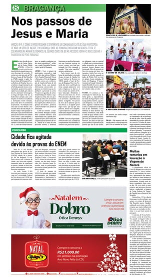 8 BRAGANÇA 
Nos passos de 
Jesus e Maria 
EMOÇÃO É FÉ. É COMO SE PODE RESUMIR O SENTIMENTO DA COMUNIDADE CATÓLICA QUE PARTICIPOU 
DE MAIS UM CÍRIO DE NAZARÉ, EM BRAGANÇA, ONDE AS ROMARIAS INICIARAM NA QUARTA-FEIRA, 12, 
CULMINANDO NA MANHÃ DE DOMINGO, 16, QUANDO CERCA DE 90 MIL PESSOAS FORAM ÀS RUAS LOUVAR A 
PADROEIRA DO POVO PARAENSE. 
Este ano, devido às pro-vas 
do Exame Nacio-nal 
de Ensino Médio 
(ENEM), o Círio foi 
excepcionalmente 
transferido do segundo para o ter-ceiro 
domingo de novembro. O 
cortejo previsto para sair às 07h, 
deixou o Largo de São Benedito 
às 07h20, quando o padre An-drassi, 
titular da Paróquia de Nos-sa 
Senhora do Perpétuo Socorro, 
conduziu a imagem peregrina até 
a berlinda, para dar início à roma-ria 
matinal, que percorreu as prin-cipais 
ruas da cidade, por onde os 
devotos prestaram homenagens, 
ao longo do trajeto. Este ano, as 
tradicionais paradas para cele-brações 
em frente às residências 
e instituições foram retiradas, 
para evitar atraso no andamento 
da procissão. “A irradiação solar 
está cada vez mais intensa e me-recendo 
nossa devida atenção. O 
trajeto é longo e sem qualquer ar-borização, 
o que já seria suficiente 
para que tivéssemos este cuidado 
com os fiéis. E, para completar, a 
missa campal realizada na Praça 
da Catedral, ao final da procissão, 
também é celebrada sob um forte 
sol. E, como são muitas homena-gens, 
CONCURSO 
as paradas resultariam em 
um atraso considerável”, enfati-zou 
o padre Gerenaldo Messias, 
vigário geral de Bragança. 
APOIO - Com o número de 
participantes crescendo a cada 
ano, além das polícias Militar e 
Civil, Guarda Municipal, Detran 
e Demutran, o Círio de Bragança 
também contou com a colabora-ção 
da Guarda da Santa de três 
paróquias locais, que atuaram 
efetivamente promovendo se-gurança 
aos romeiros que acom-panharam 
a procissão na corda. 
“O apoio dos guardas da santa é 
fundamental para manter a orga-nização 
na corda, uma vez que o 
cortejo já conta com um número 
de pessoas que tornou necessário 
esse suporte para a fluência e a se-gurança 
dos devotos”, justificou 
Carlos Fernando Costa, diretor da 
festividade. 
Como de costume, a depu-tada 
Simone Morgado acompa-nhou 
a romaria matinal e ficou 
maravilhada com a grande parti-cipação 
do povo, bem como com 
a organização da diretoria da fes-ta. 
“Apesar de se tratar de uma 
procissão enorme, a dinâmica 
funcionou em perfeita harmonia, 
sem que houvesse quebras no 
cortejo, sempre com total par-ticipação 
dos fiéis, cantando e 
rezando. Uma coisa magnífica” 
opinou a parlamentar. 
Após pouco mais de três 
horas de caminhada, a procissão 
chegou à praça da Catedral de 
Nossa Senhora do Rosário, às 
10h30, quando o bispo da Dio-cese 
de Bragança Dom Luís Fer-rando 
deu início à celebração da 
missa campal, juntamente com 
outros religiosos, no altar ao ar 
livre, armado nos jardim do Pa-lácio 
Episcopal. Abordando o 
tema do Círio deste ano, “Com 
Maria nos passos de Jesus”, Dom 
Luís assinalou a importância da 
prática evangelho. “Os passos 
de Jesus são as palavras que Ele 
nos deixou. E, se alguém quiser 
seguir Jesus, que seja por suas 
palavras, através do Evangelho, 
o qual sempre foi o principal ca-minho 
para chegarmos a Ele e ao 
que Ele nos ensinou”, sentenciou. 
AGITO - Além da religiosidade, 
como em todo Círio, a cidade fica 
completamente movimentada. O 
comércio em geral sofre acrésci-mo 
Cidade fica agitada 
devido às provas do ENEM 
galopante, mas em especial 
o voltado para o entretenimento, 
ganha proporções que somente 
acontece mesmo durante essa 
temporada. Além do aumento no 
fluxo de pessoas em bares, res-taurantes 
e hotéis, bem como no 
trânsito de veículos, segundo os 
dados da Polícia Civil, na noite 
de sábado, foram realizadas 22 
festas em Bragança. O parque 
montado na Estação Cultural Ar-mando 
Bordallo foi a nova opção 
de lazer da cidade, ficando repleto 
de visitantes todas as noites. 
VENDA- No comércio, a mo-vimentação 
foi intensificada, de 
forma geral, e, especialmente, 
na venda de artigos típicos como 
tucupi, jambu e maniva, cuja pro-cura 
ultrapassa a casa de mil por 
cento, segundo o vendedor Elias 
Cunha, se comparado aos demais 
dias do ano. Entretanto, o Círio 
mobiliza os mais diversos seg-mentos 
econômicos, indo desde 
a venda de água, bebidas e refri-gerantes, 
passando pela constru-ção 
civil, até o comércio de com-bustíveis, 
sem falar em tudo que 
possa atender às expectativas das 
pessoas que vão às ruas ávidos, 
Mais de 11 mil inscritos 
participaram das provas do En-sino 
Nacional de Ensino Médio 
(ENEM), sábado, 08, e domin-go, 
09, em Bragança. O con-curso 
mexeu com o trânsito da 
cidade, que ficou mais agitado, 
momentos antes de começarem 
as provas, durante os dois dias, 
porém, tudo transcorreu sem que 
houvesse transtornos. 
Ao todo, foram 11.905 
inscritos para concorrer a uma 
vaga na Universidade Federal 
do Pará através do ENEM que 
participaram do concurso reali-zado 
em Bragança, município 
que além de atender à sua popu-lação 
também funcionou como 
polo para os vindos de Viseu, 
Augusto Corrêa e Tracuateua. 
Dos 31 locais de realização dos 
exames, um dos mais concor-ridos 
foi o Instituto Santa Te-resinha, 
onde os participantes 
precisaram formar grandes filas 
para a entrada. 
O final de semana do 
ENEM foi marcado por grande 
movimentação em Bragança. 
Restaurantes e lanchonetes ti-veram 
seus movimentos acres-cidos 
pelo grande número de 
estudantes dos municípios vi-zinhos 
circulando pela cidade. 
O mesmo cabe para o trânsito 
que, principalmente no sábado, 
percebia-se grande aumento no 
fluxo, em toda a cidade, uma 
vez que os 31 locais onde fo-ram 
realizadas as provam ficam 
em diversos bairros. Entretanto, 
nenhum acidente de trânsito ou 
incidente durante as provas foi 
registrado. 
Em todo o país, mais de oito 
milhões de pessoas se inscreve-ram 
para participar do ENEM. 
CÂNTICOS E LOUVORES em procissão para saudar a padroeira 
dos paraenses em Bragança 
O CARRO DE ANJOS ornou a procissão matinal, no domingo 
A DEPUTADA SIMONE Morgado acompanhou o Círio novamente 
Muitas 
romarias em 
louvação à 
Virgem de 
Nazaré 
A programação oficial do 
Círio de Bragança teve início na 
quarta-feira, 12, com a celebra-ção 
de encerramento das nove-nas 
e apresentação dos mantos, 
na Catedral de Nossa Senhora de 
Nazaré, onde a as comunidades 
participaram, levando seus an-dores 
e estandartes. Após a mis-sa 
das 18h, teve início a moto 
romaria, que percorreu diversos 
bairros, conduzindo a imagem 
de Nossa Senhora de Nazaré, 
da Catedral para a Igreja de São 
Benedito. 
Quinta-feira, 13, foi o dia da 
homenagem pelos ciclistas, que 
saíram em cortejo da Igreja de 
São Benedito para a Catedral, 
realizando assim mais uma ciclo 
romaria, que reuniu milhares de 
fiéis, entre os montados em bici-cletas 
e os que foram assistir à 
passagem. 
A carreata de Nossa Senho-ra 
marcou a noite de sexta-feira, 
14, quando a imagem voltou a 
ser conduzida, desta feita, da 
Catedral para a comunidade do 
Camutá, do outro lado rio Caeté, 
localidade onde fica o Mirante 
de São Benedito. Antes de sair o 
cortejo, o padre Gerenaldo Mes-sias, 
vigário geral da Diocese de 
Bragança, abençoou os veículos 
que estavam enfileirados. 
Como acontece anualmente 
na véspera do Círio, sábado, 15, 
os moradores de Bragança foram 
acordados pela tradicional alvo-rada, 
às 05h, quando o foguetório 
foi iniciado, nas quatro principais 
igrejas da cidade. Em seguida, o 
rio Caeté ficou repleto de embar-cações 
que compuseram a roma-ria 
fluvial, saída do porto Camutá, 
às 14h, para chegar ao trapiche 
de Bragança 15 minutos depois. 
A imagem foi conduzida em 
procissão da orla para o Instituto 
Santa Teresinha, que fica em fren-te 
à Praça das Bandeiras, local da 
celebração da missa campal, para 
saída da Trasladação, até a Igreja 
de São Benedito, às 19h. 
em passeios que todos sempre 
consomem algo. 
PRAIA - Não bastasse toda ani-mação 
central, o efeito promovido 
pelo Círio se estendeu até Ajuru-teua, 
EM BRAGANÇA, 11.905 participaram das provas 
onde o movimento só podia 
ser comparado a de um domingo 
do mês de julho. Além da grande 
quantidade de veículos particula-res, 
cerca de 70 ônibus de pique-nique 
ocuparam o estacionamento 
público da praia, durante o sábado 
e domingo, para alegria dos donos 
de bares e pousadas. “As graças da 
minha padroeira chegaram até a 
praia, como se pode ver”, concluiu 
a bem humorada devota de Nossa 
Senhora de Nazaré, Lourdes Pe-reira, 
proprietária da Pousada da 
Lourdes, apontando para o grande 
número de banhistas, em frente ao 
seu recinto. 
