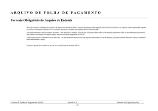 Leiaute de Folha de Pagamento SEFIP Versão 8.4 Manual de Especificações
- 10 -
A R Q U I V O D E F O L H A D E P A G A M E N T O
Formato Obrigatório do Arquivo de Entrada
Antes de realizar a validação dos registros do arquivo de entrada de dados, a pessoa responsável pela carga do arquivo deverá verificar se os registros estão organizados segundo
os critérios hierárquicos definidos e se os mesmos possuem o tamanho pré-estabelecido de 360 bytes cada.
Esta seção apresenta o tipo de registro utilizado, a sua descrição e situação, a fim de que você possa obter todas as informações pertinentes sobre os procedimentos necessários
para efetuar a formatação obrigatória para o arquivo de folha de pagamento do SEFIP.
Cada registro possui o tamanho fixo de 360 bytes. As duas primeiras posições de cada registro representam o Tipo de Registro, que pode assumir diferentes valores, conforme a
tabela apresentada a seguir.
O arquivo gerado deve chamar-se SEFIP.RE e deverá estar no formato ASCII.
 