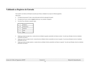 Leiaute de Folha de Pagamento SEFIP Versão 8.4 Manual de Especificações
- 14 -
Validando os Registros de Entrada
Neste capítulo você obterá as informações necessárias para efetuar a validação de seu arquivo de folha de pagamento.
Observações:
 Os campos que possuírem (*) após o nome fazem parte da chave de indexação do registro.
 Os campos que tiverem o nome em negrito indicam que o seu conteúdo é obrigatório.
 Na coluna Tipo, utilizamos as seguintes siglas:
A: Alfabético
AN: Alfanumérico
N: Numérico
V: Valor
D: Data
 Sempre que existir um campo texto, o mesmo deverá ser alinhado à esquerda e preenchido com brancos à direita. Caso não seja informado, deverá ser totalmente
preenchido com brancos.
 Sempre que existir um campo de valor, o mesmo deverá ser alinhado à direita e preenchido com zeros à esquerda. Caso não seja informado, deverá ser totalmente
preenchido com zeros.
 Sempre que existir um campo numérico, o mesmo deverá ser alinhado à direita e preenchido com brancos à esquerda. Caso não seja informado, deverá ser totalmente
preenchido com brancos.
 