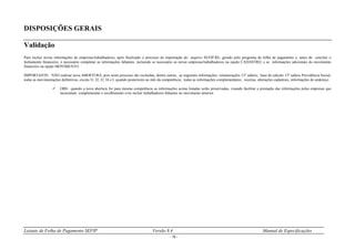Leiaute de Folha de Pagamento SEFIP Versão 8.4 Manual de Especificações
- 18 -
DISPOSIÇÕES GERAIS
Validação
Para incluir novas informações de empresas/trabalhadores, após finalizado o processo de importação do arquivo SEFIP.RE, gerado pelo programa de folha de pagamento e, antes de concluir o
fechamento financeiro, é necessário completar as informações faltantes, incluindo se necessário as novas empresas/trabalhadores na opção CADASTRO, e as informações adicionais do movimento
financeiro na opção MOVIMENTO.
IMPORTANTE: NÃO realizar nova ABERTURA, pois neste processo são excluídas, dentre outras, as seguintes informações: remunerações 13º salário; base de cálculo 13º salário Previdência Social;
todas as movimentações definitivas, exceto I1, I2, I3, I4 e L quando posteriores ao mês da competência; todas as informações complementares, receitas, alterações cadastrais, informações de endereço.
 OBS.: quando a nova abertura for para mesma competência as informações acima listadas serão preservadas, visando facilitar a prestação das informações pelas empresas que
necessitam complementar o recolhimento e/ou incluir trabalhadores faltantes no movimento anterior.
 