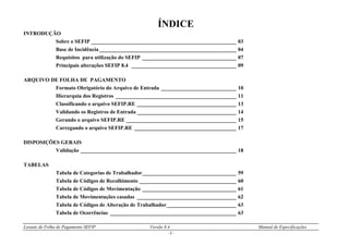 Leiaute de Folha de Pagamento SEFIP Versão 8.4 Manual de Especificações
- 2 -
ÍNDICE
INTRODUÇÃO
Sobre o SEFIP ______________________________________________________ 03
Base de Incidência ___________________________________________________ 04
Requisitos para utilização do SEFIP ___________________________________ 07
Principais alterações SEFIP 8.4 _______________________________________ 09
ARQUIVO DE FOLHA DE PAGAMENTO
Formato Obrigatório do Arquivo de Entrada ____________________________ 10
Hierarquia dos Registros _____________________________________________ 11
Classificando o arquivo SEFIP.RE _____________________________________ 13
Validando os Registros de Entrada _____________________________________ 14
Gerando o arquivo SEFIP.RE _________________________________________ 15
Carregando o arquivo SEFIP.RE ______________________________________ 17
DISPOSIÇÕES GERAIS
Validação __________________________________________________________ 18
TABELAS
Tabela de Categorias de Trabalhador___________________________________ 59
Tabela de Códigos de Recolhimento ____________________________________ 60
Tabela de Códigos de Movimentação ___________________________________ 61
Tabela de Movimentações casadas _____________________________________ 62
Tabela de Códigos de Alteração de Trabalhador__________________________ 63
Tabela de Ocorrências _______________________________________________ 63
 