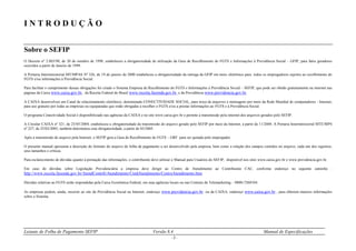 Leiaute de Folha de Pagamento SEFIP Versão 8.4 Manual de Especificações
- 3 -
I N T R O D U Ç Ã O
Sobre o SEFIP
O Decreto nº 2.803/98, de 20 de outubro de 1998, estabeleceu a obrigatoriedade de utilização da Guia de Recolhimento do FGTS e Informações à Previdência Social – GFIP, para fatos geradores
ocorridos a partir de Janeiro de 1999.
A Portaria Interministerial MT/MPAS Nº 326, de 19 de janeiro de 2000 estabeleceu a obrigatoriedade da entrega da GFIP em meio eletrônico para todos os empregadores sujeitos ao recolhimento do
FGTS e/ou informações à Previdência Social.
Para facilitar o cumprimento dessas obrigações foi criado o Sistema Empresa de Recolhimento do FGTS e Informações à Previdência Social – SEFIP, que pode ser obtido gratuitamente na internet nas
páginas da Caixa www.caixa.gov.br, da Receita Federal do Brasil www.receita.fazenda.gov.br e da Previdência www.previdencia.gov.br.
A CAIXA desenvolveu um Canal de relacionamento eletrônico, denominado CONECTIVIDADE SOCIAL, para troca de arquivos e mensagens por meio da Rede Mundial de computadores - Internet,
para uso gratuito por todas as empresas ou equiparadas que estão obrigadas a recolher o FGTS e/ou a prestar informações ao FGTS e à Previdência Social.
O programa Conectividade Social é disponibilizado nas agências da CAIXA e no site www.caixa.gov.br e permite a transmissão pela internet dos arquivos gerados pelo SEFIP.
A Circular CAIXA nº 321, de 25/05/2004, estabeleceu a obrigatoriedade da transmissão do arquivo gerado pelo SEFIP por meio da Internet, a partir de 11/2004. A Portaria Interministerial MTE/MPS
nº 227, de 25/02/2005, também determinou esta obrigatoriedade, a partir de 03/2005.
Após a transmissão do arquivo pela Internet, o SEFIP gera a Guia de Recolhimento do FGTS – GRF para ser quitada pelo empregador.
O presente manual apresenta a descrição do formato do arquivo de folha de pagamento a ser desenvolvido pela empresa, bem como a relação dos campos contidos no arquivo, cada um dos registros,
seus tamanhos e críticas.
Para esclarecimento de dúvidas quanto à prestação das informações, o contribuinte deve utilizar o Manual para Usuários do SEFIP, disponível nos sites www.caixa.gov.br e www.previdencia.gov.br.
Em caso de dúvidas sobre Legislação Previdenciária a empresa deve dirigir ao Centro de Atendimento ao Contribuinte CAC, conforme endereço no seguinte caminho :
http://www.receita.fazenda.gov.br/AtendContrib/Atendimento/UnidAtendimento/CentroAtendimento.htm.
Dúvidas relativas ao FGTS serão respondidas pela Caixa Econômica Federal, em suas agências locais ou nas Centrais de Telemarketing – 0800-7260104.
As empresas podem, ainda, recorrer ao site da Previdência Social na Internet, endereço www.previdencia.gov.br ou da CAIXA, endereço www.caixa.gov.br , para obterem maiores informações
sobre o Sistema.
 