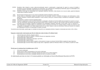 Leiaute de Folha de Pagamento SEFIP Versão 8.4 Manual de Especificações
- 6 -
XXVIII Reembolso babá, limitado ao menor salário-de-contribuição mensal e condicionado à comprovação do registro na carteira de trabalho e
previdência social da empregada, do pagamento da remuneração e do recolhimento da contribuição previdenciária, pago em conformidade com a
legislação trabalhista, observado o limite máximo de seis anos de idade da criança;
XXIX Reembolso creche pago em conformidade com a legislação trabalhista, observado o limite máximo de seis anos de idade, quando devidamente
comprovadas as despesas realizadas;
XXX Ressarcimento de despesas pelo uso de veículo do empregado quando devidamente comprovadas;
XXXI Serviço médico ou odontológico, próprio da empresa ou por ela conveniado, inclusive o reembolso de despesas com medicamentos, óculos,
aparelhos ortopédicos, despesas médico-hospitalares e outras similares, desde que a cobertura abranja a totalidade dos empregados e dirigentes
da empresa;
XXXII Vale transporte, recebido na forma da legislação própria;
XXXIII Vestuários, equipamentos e outros acessórios fornecidos ao empregado e utilizados no local do trabalho para prestação dos respectivos serviços;
XXXIV Valor das contribuições efetivamente pago pela pessoa jurídica relativo à prêmio de seguro de vida em grupo, desde que previsto em acordo ou
convenção coletiva de trabalho e disponível a totalidade de seus empregados e dirigentes, observados, no que couber, os arts. 9° e 468 da CLT;
XXXV Valor despendido por entidade religiosa ou instituição de ensino vocacional com ministro de confissão religiosa, membro de instituto de vida
consagrada, de congregação ou de ordem religiosa em face do seu mister religioso ou para sua subsistência, desde que fornecido em condições
que independam da natureza e da quantidade do trabalho executado.
As parcelas acima relacionadas, quando pagas ou creditadas em desacordo com a legislação pertinente, integram a remuneração para todos os fins e efeitos.
Integram a remuneração exclusivamente para fins de cálculos dos valores devidos à Previdência Social:
I Adicional pago pelo sindicato a dirigente sindical;
II Valores pagos pela Justiça do Trabalho e Tribunais Eleitorais aos magistrados classistas.
III Remuneração paga a Agente Público;
IV Remuneração paga a contribuintes individuais sem FGTS;
V Remuneração paga a Agente Político;
VI Remuneração paga a Servidor Público ocupante, exclusivamente, de cargo em comissão; Servidor Público ocupante de cargo temporário;
VII Remuneração paga a Servidor Público titular de cargo efetivo, magistrado, membro do Ministério Público e do Tribunal e Conselho de Contas.
Parcelas que só constituem base de incidência para o FGTS
I Aviso prévio indenizado;
II Décimo terceiro salário correspondente ao aviso prévio indenizado;
III Remuneração que seria devida ao empregado afastado para prestar serviço militar obrigatório;
IV Remuneração que seria devida ao empregado afastado por motivo de acidente de trabalho.
As indenizações previstas nos itens I e II somente poderão ser informadas na Guia de Recolhimento Rescisório do FGTS.
 