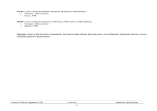 Leiaute de Folha de Pagamento SEFIP Versão 8.4 Manual de Especificações
- 8 -
GRUPO 2 – arquivo contendo aproximadamente 500 empresas, 500 tomadores e 20.000 trabalhadores.
 Processador: 1.0 Ghz ou superiores.
 Memória: 384Mb.
GRUPO 3 - arquivo contendo aproximadamente até 5.000 empresas, 5.000 tomadores e 150.000 trabalhadores.
 Processador: 2.0 Ghz ou superiores.
 Memória: 512Mb.
Importante: embora o aplicativo possa, eventualmente, funcionar em algum ambiente não citado acima e com configurações ligeiramente inferiores, ocorrerá
uma perda significativa de performance.
 