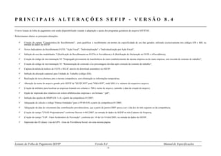 Leiaute de Folha de Pagamento SEFIP Versão 8.4 Manual de Especificações
- 9 -
P R I N C I P A I S A L T E R A Ç Õ E S S E F I P - V E R S Ã O 8 . 4
O novo leiaute de folha de pagamento está sendo disponibilizado visando à adaptação e ajuste dos programas geradores do arquivo SEFIP.RE.
Relacionamos abaixo as principais alterações:
 Criação do campo "Característica do Recolhimento", para qualificar o recolhimento em termos da especificidade de seu fato gerador, utilizado exclusivamente nos códigos 650 e 660, na
entrada de dados do SEFIP.
 Novos Indicadores de Recolhimento FGTS: "Ação Fiscal", "Individualização" e "Individualização por Ação Fiscal";
 Inibição do uso das modalidades 7 (Retificação de Recolhimento ao FGTS e à Previdência) e 8 (Retificação de Declaração ao FGTS e à Previdência);
 Criação do código de movimentação N3 "Empregado proveniente de transferência de outro estabelecimento da mesma empresa ou de outra empresa, sem rescisão de contrato de trabalho";
 Criação do código de movimentação V3 "Remuneração de comissão e/ou percentagens devidas após extinção de contrato de trabalho";
 Captura da tabela de índices do FGTS e SELIC através de download automático no SEFIP;
 Inibição da alteração cadastral para Unidade de Trabalho (código 426);
 Realização de nova abertura para a mesma competência, sem eliminação as informações temporárias;
 Alteração do nome do arquivo gerado pelo SEFIP de "SEFIP.SFP" para "NRA.SFP", onde NRA é o número do respectivo arquivo;
 Criação de utilitário para localizar as empresas listando em colunas o NRA, nome do arquivo, caminho e data da criação do arquivo;
 Opção de impressão dos relatórios em ordem alfabética das empresas e em formato “.pdf“;
 Inibição das opções de SIMPLES 3 a 6, a partir da competência 01/2007;
 Adequação do cálculo e código "Outras Entidades" para o FPAS 639, a partir da competência 01/2005;
 Adequação da data de vencimento das contribuições previdenciárias, que a partir de janeiro/2007 passa a ser o dia dez do mês seguinte ao da competência;
 Criação do campo "CNAE-Preponderante" conforme Decreto 6.042/2007, na entrada de dados do SEFIP na tela Cadastro de Empresa;
 Criação do campo "FAP - Fator Acidentário de Prevenção", conforme art. 10 da Lei 10.666/2003, na entrada de dados do SEFIP;
 Impressão das 02 (duas) vias da GPS - Guia da Previdência Social em uma mesma página.
 