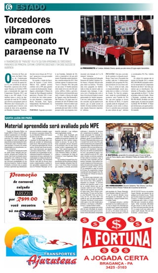 ESTADO
6
O
Governo do Pará, por
meio da Rede Cultu-
ra de Comunicação
(Funtelpa), oficializou
na noite de quarta-fei-
ra (11), em cerimônia na sede do
Paraclube, a parceria com a Fede-
ração Paraense de Futebol (FPF)
para a transmissão dos jogos do
Campeonato Paraense 2012, que
chega a sua 100ª edição. O ano
também marca o inicio da digi-
talização do sinal da TV Cultura,
que efetivou consignação junto ao
Ministério das Comunicações, e a
sua expansão para o interior, com
criação de duas novas geradoras,
em Marabá e Santarém. “Estes se-
rão dois novos braços da TV Cul-
tura”, anunciou o vice-governador
Helenílson Pontes.
Na ocasião, o titular da Secre-
taria de Esporte e Lazer (Seel),
Marcos Eiró, também assinou
contrato com a FPF para garantir
o custeio de deslocamento, hospe-
dagem e alimentação. O Banco do
Estado do Pará (Banpará) também
patrocina o Parazão 100 e é mar-
ca oficial dos oito clubes paraen-
ses que disputam o campeonato:
Remo, Paysandu, Tuna, Águia,
Independente, São Raimundo, Ca-
metá e São Francisco.
PARTIDAS - Segundo a presiden-
te da Funtelpa, Adelaide de Oli-
veira, a expectativa é de que pelo
menos 50 partidas sejam transmiti-
das,omesmonúmerode2011.Pelo
contrato,apenas35estãoprevistas.
“Esse é o Parazão 100 e não pode
ser por acaso. O futebol paraense
entra numa nova era com três par-
ceiros: público, clubes e governo.
Pela primeira será transmitido para
todo o Estado o clássico da região
do Tapajós, entre São Raimundo e
São Francisco. Os jogos mais im-
portantes do sub-20 também serão
transmitidos. Outra novidade é que
a TV Cultura abre espaço na pro-
gramação para que todos os clubes
possam exibir um programa insti-
tuicional com duração de 5 a 10
minutos”, destacou.
Para o presidente da Federação
Paraense de Futebol, Antônio Car-
los Nunes, o Parazão 100 tem tudo
para entrar na história. “Vivemos
uma nova geografia no futebol,
onde os times do interior cada vez
alcançam mais destaque. A par-
ceria com a Funtelpa deu certo e
hojeoGovernodoEstadoéomaior
patrocinador do futebol paraense.
Com isso, todos ganham, sobretu-
do o torcedor, seja da capital ou do
interior, que vai poder assistir ao
futebol. Os times também recebem
uma injeção financeira importan-
te”, afirmou.
INCLUSÃO - Este ano, a novida-
de do contrato é a cláusula social.
Remo, Tuna Luso e Paysandu irão
acolher, cada um, 11 adolescentes
atendidos pelo programa Pro Paz,
para treinarem em seus times sub-
15. “Essa é, acima de tudo, uma
co-responsabilidade social assu-
mida entre os clubes e o Governo
do Estado. No final do campeo-
nato, ainda há a possibilidade de
acontecer uma Copinha do Pro
Paz, que deve agregar os jovens
das oficinas do Biizu. O esporte
é grande saída de integração e so-
cialização, assim como a cultura.
Esse é o caminho para construção
de uma cultura de paz”, afirmou
a coordenadora Pro Paz, Izabela
Jatene.
Os valores do contrato são os
mesmo do Parazão 2011 e somam
R$2.464.000,00,incluindoosdirei-
tos de transmissão do Campeonato
Brasileiro da Série C dos times pa-
raenses que se classificarem. Atu-
almente, só Paysandu e Águia têm
vaga garantida na Série C. Os dois
principais clubes do Estado - Remo
e Paysandu - receberão, cada um,
R$ 690.500,00, divididos em duas
etapasiguais.Asoutrasseisequipes
receberão R$ 98.500,00. O bônus
pormeritocracia,aosquatroprimei-
roscolocadosdecadaturnotambém
foi mantido.
A TRANSMISSÃO DO “PARAZÃO” PELA TV CULTURA APROXIMOU OS TORCEDORES
PARAENSES DO PRINCIPAL CERTAME ESPORTIVO DOESTADO E TEM SIDO SUCESSO DE
AUDIÊNCIA.
Torcedores
vibram com
campeonato
paraense na TV
Material apreendido será avaliado pelo MPE
SANTA LUZIA DO PARÁ
Equipes do Ministério Público do
Estado(MPE)ePolíciaCivil(PC)apre-
enderam equipamentos de informática
e documentos em Santa Luzia do Pará,
sexta-feira (20), durante cumprimento
de mandado em razão de inquérito que
apuradenúnciarepresentadapelaCâma-
ra Municipal contra a Prefeitura Muni-
cipal acusando o Executivo de cometer
irregularidades nos procedimentos con-
tratuais e licitatórios.
Aoperaçãofoiefetuadapelamanhã
em quatro pontos indicados pela pro-
motoria, iniciando pela Prefeitura Mu-
nicipal, onde foram encontrados muitos
documentos com evidências de irregu-
laridades e valores astronômicos, sem
que estivessem acompanhados de seus
processos licitatórios.Ainda em relação
à licitações, à primeira vista, as equipes
de busca e apreensão logo identificaram
processos licitatórios montados, segun-
do informou a promotora Adriana Pas-
sos, do Ministério Público da Comarca
de Santa Luiz do Pará.
Após averiguação na prefeitura,
a operação foi direcionada para a resi-
dência do secretário de Administração,
GedesXavier,filhodoprefeitoLourodo
PT,ondeforamapreendidosR$7milem
espécie, diversas notas fiscais da prefei-
tura e vários documentos, que segundo
a promotora Adriana Passos, “estão re-
lacionadoscomirregularidadesnospro-
cedimentoslicitatóriosededispensa”.O
cumprimento de busca e apreensão teve
continuidade na residência do diretor de
tributos do município, José Raimundo
Oliveira, onde além de diversos docu-
mentos comprometedores, também fo-
ram apreendidos equipamentos eletrô-
nicos da Prefeitura Municipal, em seu
domicílio particular, o que configura
outra irregularidade evidente.
O último ponto fiscalizado pela
Polícia Civil e Ministério Público foi a
residênciadotesoureiromunicipal,Edir
Raimundo da Silva, também compro-
metido no processo. Na casa de Edir,
foram encontrados diversos documen-
tos da prefeitura, além de notas fiscais
avulsas, recibos e equipamentos eletrô-
nicos. “Todo material apreendido será
detalhadamente analisado pela polícia
e pelo Ministério Público, em Belém”,
explicou o coordenador do Grupo de
Combateao CrimeOrganizado,Milton
Menezes.
OsvereadoresFernandoVieira,Ro-
bsonRobertodaSilva(RobsonFederal),
SocorroSaldanha,Sebastião(Tião)Oli-
veira e Luis (Doca) Maria Cavalcante
que compõem a comissão processante
A PRESIDENTE da Funtelpa, Adelaide Oliveira, aposta que pelo menos 50 jogos sejam transmitidos
explicaram o desenrolar do processo
até o cumprimento do mandado. A co-
missão processante foi instaurada em
outubro de 2011, quando o grupo de le-
gisladores opostos ao procedimento do
ExecutivoMunicipalaindacontavacom
overeadorJoséLuisdeLimaeSilva,que
posteriormentedeixoudecompactuarda
mesmaideologia.Ofatodedispordeseis
vereadoresafavoremumacâmaracom-
posta por nove legisladores representa
dois terços do número de parlamentares
na Casa, o que garantia ao grupo a cas-
sação, conforme ocorreu em 2011, após
serem iniciadas as primeiras apurações
de fatos relativos ao processo e logo os
envolvidos foram inquiridos pela pro-
motoria.Entretanto,comonenhumcon-
vocadocompareceuaofórumparaasau-
dições nem apresentou qualquer defesa,
o prefeito foi cassado. Porém, Louro do
PT foi reintegrado ao cargo em menos
de 48 horas, em cumprimento à liminar
expedida pelo desembargador José Ma-
ria do Rosário do Tribunal de Justiça do
Estado (TJE).
De volta ao cargo municipal, o pre-
feito buscou aproximação do vereador
José Luis de Lima e Silva, segundo os
integrantes da comissão. “O próximo
processo será específico contra o Luis
por ter aceitado suborno para sair da
comissão e aderir ao Louro. Temos gra-
vação de uma negociata que inclui em
ter outras coisas, vários veículos como:
umaMercedes710,umavanFiatDuca-
to, uma Mitsubishi Triton, um Saveiro
Cross, um Fox, uma moto XRE e um
cordão de ouro com aproximadamente
10 gramas. Dois desses veículos perten-
centes agora a Luis estão locadas para a
prefeitura: a van Ducato e a Mitsubish”,
revelou o vereador Robson Federal.
Contandocomapenascinconomes,
além da maior dificuldade de cassação,
acomissãoprocessantequeixa-sedeen-
frentar muitas dificuldades manipuladas
pela presidente da Câmara Municipal,
Lúcia Machado, aliada de Louro do PT.
“O que foi possível dificultar nossas
investigações foi dificultado, mas nós
conseguimos”,festejouFernandoViera,
o vereador Nando.
A reportagem procurou o prefeito
municipal em sua residência para ouvi-
-lo, mas ao chegar lá foi informada que
omesmoestariaviajandosemindicação
de retorno. O mesmo ao tentar conver-
sar com os três demais envolvidos no
processo. Diante da situação, a FOLHA
DOATLÂNTICOouviuovice-prefeito
Zaqueu Salomão, que garantiu não ter
qualquerenvolvimentonocaso.“Desde
quefuieleitosempreestiveàmargemdo
Executivo. A relação de prefeito e vice
é estabelecida entre o louro e o Gedes,
filho dele que é secretário de adminis-
tração. Tenho encontrado dificuldade
até para renovar os selos de meus car-
ros.Paravocêsteremumaidéia,hojesão
20 e eu sequer recebi meu salário, que
sempre recebi atrasado. Mas este mês,
foi demais”, concluiu Zaqueu.
O MATERIAL apreendido foi conduzido para o Forum de Santa
Luzia do Pará e depois, para o Ministério Público do Estado (MPE), em
Belém
OS VEREADORES Soccorro Saldanha, Tião Oiliveira, Luis Doca,
Fernando Vieira e Robson Federal são os autores da denúncia
 