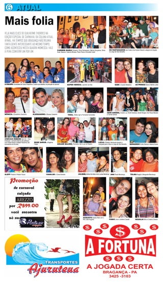6 ATUAL
Mais folia
VEJA MAIS CLICS DE GUILHERME THORRES NA
EDIÇÃO ESPECIAL DE CARNAVAL DA COLUNA ATUAL.
AFINAL, HÁ TEMPOS QUE BRAGANÇA NÃO REUNIA
TANTA GENTE INTERESSANTE AO MESMO TEMPO,
COMO ACONTECEU NESTA QUADRA MOMESCA. VALE
                                                                                       CARMEM MARIA Schwartz, Sílvia Damasceno, Márcia Gonçalves, Sônia           OS FANTASIADOS Joe Costa e Ise Soares fizeram a alegria da moçada
À PENA CONFERIR UM POR UM.                                                             Auad, Bacana, Catarina Moraes, Paulo Paiva e Donizete Costa                no Largo de São Benedito




A EQUIPE da secretaria de Cultura Desportos e Turismo que trabalhou na produção do carnaval         SUPER HERÓIS a caminho da folia                                        GABI e Guarani Medeiros       AS PRIMAS Eliana e Marília Lobão




                                                                                                                                                              IGOR SIMÕES, Viviane Luz, André Santana, Daniel Borges, Ana Paula Macedo
MÔNICA e Osvaldinho Gardunho                  ALESSANDRO e Renara Castanho                           YAGA, Cibele, Igor e Fernanda Guimarães                  e Camila Galvão




VINÍCIUS RIBEIRO (de Crô – Fina
Estampa), Leonardo Barros (de palhaço),
com Felipe Araújo e Rafael Peludinho (de         ROSE SARUB e Angelina                                                                          LÚCIA e Rosário Henriques levaram a
animadoras de torcida)                           Felipe                                ARIANE BALDEZ, Fernando, Adi e Luiz do Rosário           criançada para a folia no Largo de São Benedito   BERNARDO Emílio Ramos e Jéssica Sousa




ALEFF Pereira e Heloan Souza                                         IVANILDE e Ciane Almeida                      JULIENE, Antônio Kós Neto e Ana Lourdes Mendonça ANA Paula Mendonça            TELMA Aragão e Margarida Mendonça




                                                                                                                          AUGUSTO Soares Neto com o
                                                                                                                          filho João Augusto                     FÁBIO Lima e Josilene Casseb            ROSÁLIA Brito e Cristina Oliveira
 