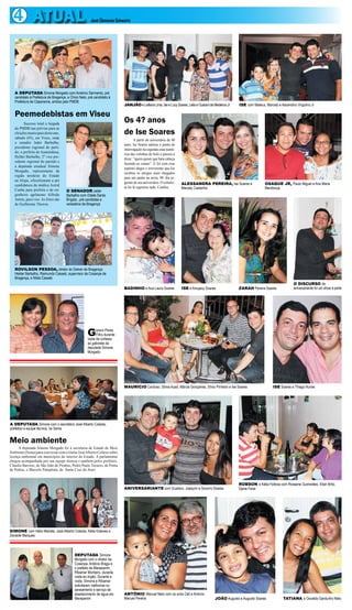 4 ATUAL                                             José Clemente Schwartz




   A DEPUTADA Simone Morgado com Américo Sarmento, pré
   candidato à Prefeitura de Bragança, e Chico Neto, pré candidato à
   Prefeitura de Capanema, ambos pelo PMDB
                                                                           JANJÃO e Leiliana Lima, Ise e Lucy Soares, Leila e Guarani de Medeiros Jr   ISE com Mateus, Marcely e Ascendino Virgulino Jr

   Peemedebistas em Viseu
         Sucesso total a largada
                                                                           Os 4? anos
   do PMDB nas prévias para as
   eleições municipais deste ano,                                          de Ise Soares
   sábado (03), em Viseu, onde
                                                                                   A partir do aniversário de 40
   o senador Jader Barbalho,
                                                                           anos, Ise Soares adotou o ponto de
   presidente regional do parti-
                                                                           interrogação na segunda casa numé-
   do; o prefeito de Ananindeua,
                                                                           rica das velinhas do bolo e passou a
   Helder Barbalho, 2º vice pre-
                                                                           dizer: “quem quiser que bata cabeça
   sidente regional do partido e
                                                                           fazendo as contas”. E foi com esse
   a deputada estadual Simone
                                                                           espírito alegre e irreverente que Ise
   Morgado, representante da
                                                                           recebeu os amigos mais chegados
   região nordeste do Estado
                                                                           para um jantar na sexta, 09, dia se-
   na Alepa, oficializaram a pré
                                                                           guinte de seu aniversário. O colunis-   ALESSANDRA PEREIRA, Ise Soares e                    OSAQUE JR, Paulo Miguel e Ana Maria
   candidatura da médica Astrid
                                                                           ta foi lá registrou tudo. Confira.      Marcely Castanho                                    Mendonça
   Cunha para prefeita e do en-       O SENADOR Jader
   genheiro agrônomo Alfredo          Barbalho com Odete Santa
   Amim, para vice. As fotos são      Brígida , pré candidata a
   de Guilherme Thorres.              vereadora de Bragança




   ROVILSON PESSOA, diretor do Detran de Bragança;
   Helder Barbalho, Raimundo Casseb, supervisor da Cosanpa de
   Bragança, e Nilda Casseb
                                                                                                                                                                                         O DISCURSO do
                                                                           BADINHO e Ana Laura Soares              ISE e Amujacy Soares                ZARAH Pereira Soares              aniversariante foi um show à parte




                                                    G      erson Peres
                                                           Filho durante
                                                    visita de cortesia
                                                    ao gabinete da
                                                    deputada Simone
                                                    Morgado




                                                                           MAURÍCIO Cardoso, Sônia Auad, Márcia Gonçalves, Sílvio Pinheiro e Ise Soares                     ISE Soares e Thiago Nunes




A DEPUTADA Simone com o secretário José Alberto Colares,
prefeitos e equipe técnica, na Sema


Meio ambiente
      A deputada Simone Morgado foi à secretaria de Estado de Meio
Ambiente (Sema) para conversar com o titular José Alberto Colares sobre
licença ambiental em municípios do interior do Estado. A parlamentar
chegou acompanhada por sua equipe técnica e também pelos prefeitos,
Cláudio Barroso, de São João de Pirabas, Pedro Paulo Tavares, de Ponta
de Pedras, e Marcelo Pamplona, de Santa Cruz do Arari


                                                                                                                                                       ROBSON e Kátia Feitosa com Roseane Guimarães, Elian Brito,
                                                                           ANIVERSARIANTE com Gustavo, Joaquim e Socorro Soares                        Djane Faria




SIMONE com Hélio Mairata, José Alberto Colares, Kàtia Esteves e
Zenaide Marques



                                           DEPUTADA Simone
                                           Morgado com o diretor da
                                           Cosanpa, Antônio Braga e
                                           o prefeito de Marapanim,
                                           Ribamar Monteiro, durante
                                           visita ao órgão. Durante a
                                           visita, Simone e Ribamar
                                           solicitaram melhorias no
                                           saneamento e serviço de
                                           abastecimento de água em        ANTÔNIO Manuel Neto com os avós Celi e Antonio
                                           Marapanim                       Manuel Pereira                                                JOÃO Augusto e Augusto Soares             TATIANA e Osvaldo Gardunho Neto
 