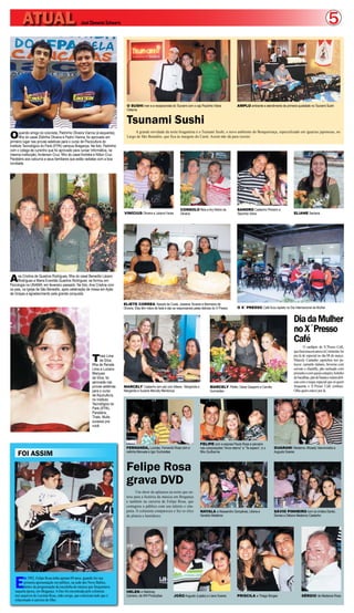 ATUAL                                    José Clemente Schwartz                                                                                                                                                             5



                                                                              O SUSHI man e a recepcionista do Tsunami com o cap Paulinho Vieira                 AMPLO ambiente e atendimento de primeira qualidade no Tsunami Sushi
                                                                              Osterne


                                                                              Tsunami Sushi
O      querido amigo do colunista, Pedrinho Oliveira Vianna (à esquerda),          A grande novidade da noite bragantina é o Tsunami Sushi, o novo ambiente do Benquerença, especializado em iguarias japonesas, no
       filho do casal Zildinha Oliveira e Pedro Vianna, foi aprovado em       Largo de São Benedito, que fica às margens do Caeté. Assim não dá para resistir.
primeiro lugar nas provas seletivas para o curso de Piscicultura do
Instituto Tecnológico do Pará (IFPA) campus Bragança. Na foto, Pedrinho
com o colega de cursinho que foi aprovado para cursar Informática, na
mesma instituição, Anderson Cruz, filho do casal Andréia e Nilton Cruz.
Parabéns aos calouros e seus familiares que estão radiates com a boa
novidade.




                                                                                                                       CONSOLO Reis e Ary Nobre de               SANDRO Castanho Pinheiro e
                                                                            VINÍCIUS Oliveira e Juliana Farias         Oliveira                                  Tascinha Vieira                        ELIANE Santana




A    na Cristina de Quadros Rodrigues, filha do casal Benedito Lázaro
     Rodrigues e Maria Evanilde Quadros Rodrigues, se formou em
Psicologia na UNAMA, em fevereiro passado. Na foto, Ana Cristina com
os pais, na Igreja de São Benedito, após celebração de missa em Ação
de Graças e agradecimento pela grande conquista.

                                                                            ELIETE CORREA, Nazaré da Costa, Joseane Tavares e Marineice de
                                                                            Oliveira. Elas têm mãos de fada e são as responsáveis pelas delícias do X´Presso     O X´ PRESSO Café ficou repleto no Dia Internacional da Mulher


                                                                                                                                                                                                        Dia da Mulher
                                                                                                                                                                                                        no X´Presso
                                                                                                                                                                                                        Café
                                                                                                                                                                                                                O cardápio do X´Presso Café,
                                                                                                                                                                                                        que funciona em anexo à Constrular, foi

                                                         T     hais Lima
                                                               da Silva,
                                                         filha de Renata
                                                                                                                                                                                                        pra lá de especial no dia 08 de março.
                                                                                                                                                                                                        Marcely Castanho caprichou nos pe-
                                                                                                                                                                                                        tiscos: camarão italiano, brownie com
                                                         Lima e Luciano                                                                                                                                 sorvete e chantilly, pão recheado com
                                                         Marques                                                                                                                                        presunto e com queijo catupiry, bolinho
                                                         da Silva, foi                                                                                                                                  de bacalhau, pão de batata e outras delí-
                                                         aprovada nas                                                                                                                                   cias com o toque especial que só quem
                                                         provas seletivas   MARCELY Castanho (em pé) com lidiane , Margarida e                MARCELY Pfeifer, Deise Gasperin e Camilla                 frequenta o X´Presso Café conhece.
                                                         para o curso       Margarida e Suzane Marcely Mendonça                               Guimarães                                                 Olha quem esteve por lá.
                                                         de Aquicultura,
                                                         no Instituto
                                                         Tecnológico do
                                                         Pará (IFPA).
                                                         Parabéns,
                                                         Thais. Muito
                                                         sucesso pra
                                                         você.



                                                                                                                                      FELIPE com a esposa Paula Rosa e parceira
                                                                              FERNANDA, Lucinéa, Fernando Rosa com a                  nas composições “Amor eterno” e “Te espero”, e o    GUARANI Medeiros, Micaely Vasconcelos e
     FOI ASSIM                                                                netinha Manuela e Igor Guimarães                        filho Guilherme                                     Augusto Soares



                                                                              Felipe Rosa
                                                                              grava DVD
                                                                                     Um show de aplausos na noite que en-
                                                                              trou para a história da música em Bragança
                                                                              e também na carreira de Felipe Rosa, que
                                                                              contagiou o público com seu talento e sim-
                                                                              patia. O colunista compareceu e fez os clics            NAYALA e Alessandro Gonçalves, Liliane e            SÁVIO PINHEIRO com os irmãos Danilo,
                                                                              da plateia e bastidores.                                Geraldo Medeiros                                    Denise e Débora Medeiros Castanho




   E
          m 1992, Felipe Rosa tinha apenas 09 anos, quando fez sua
          primeira apresentação em público, na sede dos Nove Balões,
          dentro da programação da escolinha de música que frequentava
   naquela época, em Bragança. A foto foi encontrada pelo colunista           HELEN e Waldiney
   nos arquivos de Lucinéa Rosa, mãe coruja, que coleciona tudo que é         Carneiro, da WH Produções           JOÃO Augusto (Lapão) e Liana Soares            PRISCILA e Thiago Borges                     SÉRGIO de Medeiros Rosa
   relacionado à carreira do filho.
 