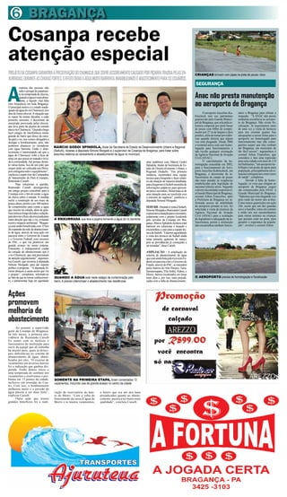 6 BRAGANÇA
Cosanpa recebe
atenção especial
PROJETO DA COSANPA GARANTIRÁ A PRESERVAÇÃO DO CHUMUCUÍ, QUE SOFRE ASSOREAMENTO CAUSADO POR PIÇARRA TRAZIDA PELAS EN-                                         CRIANÇAS brincam com pipas na pista de pouso: risco
XURRADAS, DURANTE AS CHUVAS FORTES. O EFEITO DEIXA A ÁGUA MUITO BARRENTA, INVIABILIZANDO O ABASTECIMENTO PARA OS USUÁRIOS.



A
                                                                                                                                                             SEGURANÇA
            maioria das pessoas não
            sabe o porquê de justamen-
            te na temporada de chuvas,
            quando a água é mais abun-                                                                                                                       Anac não presta manutenção
                                                                                                                                                             ao aeroporto de Bragança
            dante, o líquido vital falta
com frequência em toda Bragança.
O principal motivo é o estado inade-
quado da água do rio Chumucuí, nos
dias de fortes chuvas. A situação que                                                                                                                               O aeroporto Juscelino Ku-     nário a Bragança para efetuar a
se repete há muitas décadas, a cada                                                                                                                          bitscheck tem seu patrimônio         inspeção. “A ANAC não presta
primeiro semestre, é decorrente da                                                                                                                           guarnecido pela Guarda Munici-       nenhuma assistência ao aeropor-
enxurrada provocada pelas chuvas,                                                                                                                            pal de Bragança, que zela pela es-   to de Bragança. Não existe fis-
que leva parte da piçarra da estrada                                                                                                                         trutura composta por pista linear    calização. Já requisitamos mais
para o rio Chumucuí. “Quando chega                                                                                                                           de pouso com 840m de compri-         de uma vez a visita de técnicos
num estágio de interferência muito                                                                                                                           mento por 27 m de largura e dois     para nos orientar quanto Aas
grande do barro que desce da estra-                                                                                                                          prédios, além de tomar providên-     adequações a serem feitas para o
da para o rio, nos vemos obrigados a                                                                                                                         cias quando detecta que algum        aeroporto ser homologado para
desligar o bombeamento, pois, não                                                                                                                            voo está chegando. Desde 2006        funcionamento mas não conse-
podemos abastecer os moradores                                                                                                                               o terminal aéreo está sem homo-      guimos sequer que eles venham
                                           MÁRCIO GODOI SPÍNDOLA, titular da Secretaria de Estado de Desenvolvimento Urbano e Regional                       logação para funcionamento e         até Bragança, um município de
com água barrenta. Então o abas-
tecimento é interrompido até que a         (Sedurb), recebeu a deputada Simone Morgado e o supervisor da Cosanpa de Bragança, para tratar sobre              não recebe qualquer orientação       tão fácil acesso”, argumentou o
água do Chumucuí volte a ficar de          assuntos relativos ao saneamento e abastecimento de água no município                                             da Agência Nacional de Aviação       coronel Ailton Francelino, que
uma cor que possa ser tratada e leva-                                                                                                                        Civil (ANAC).                        considera o fato uma regressão
da à comunidade. Até porque duran-                                                                               uma audiência com Márcio Godoi                     O cancelamento da ho-         para uma cidade com mais de 110
te várias horas, fica de um jeito que                                                                            Spíndola, titular da Secretaria de Es-      mologação concedida em 2002,         mil habitantes, ”um aeroporto ha-
sequer pode ser colocada nos filtros,                                                                            tado de Desenvolvimento Urbano e            para o funcionamento do Aero-        bilitado é um ponto de apoio para
pois estragaria todo o equipamento”,                                                                             Regional (Sedurb). “Em primeira             porto Juscelino Kubitscheck, em      população, principalmente em si-
explicou o supervisor da Companhia                                                                               instância, encaminhei uma equipe            Bragança, é decorrente da in-        tuações emergenciais como casos
de Saneamento do Pará (Cosanpa),                                                                                 técnica para fotografar e fazer relató-     fraestrutura do campo de pouso       de saúde”, completou.
Raimundo Casseb.                                                                                                 rio da situação de maneira detalhada,       não mais atender às exigências              Devido à falta de homo-
         Para solucionar a questão,                                                                              para chegarmos à Sedurb munidos de          estabelecidas pela legislação de     logação, os voos que chegam ao
Raimundo Casseb desengavetou                                                                                     informações palpáveis para apresen-         nacional trânsito aéreo. Segundo     aeroporto de Bragança sequer
um antigo projeto concebido para a                                                                               tar para o secretário. Afinal trata-se de   o diretor da entidade responsável,   são comunicados pela ANAC à
Cosanpa com o fim de conter a água                                                                               uma situação para ser resolvida com         a Guarda Municipal de Bragança,      Guarda Municipal de Bragança.
da chuva sobre a estrada. A medida                                                                               o máximo de urgência”, justificou a         coronel Ailton Francelino, após      “Sabemos que está chegando voo
inclui a construção de um muro de                                                                                deputada Simone Morgado.                    a Prefeitura de Bragança ser in-     pelo ruído do motor dos aviões.
pouca altura, porém com 100 metros                                                                                                                           formada acerca da inabilidade        Como temos guarnições em ação
de comprimento para conter a água                                                                                SEDURB - Durante à visita à Sedurb,         do aeroporto perante as leis, foi    24h, assim que um dos guardas
que escorre na estrada, além de gale-                                                                            Simone Morgado e Raimundo Casseb            solicitada a visita de técnicos da   ouve o barulho, entra em contato
rias e telas ao longo de toda a vedação,                                                                         expuseram a situação para o secretário,     Agência Nacional de Aviação          e então nós nos encaminhamos
para desviar o fluxo da enxurrada para                                                                           juntamente com o projeto localizado         Civil (ANAC) para a avaliação        para retirar animais ou crianças
outra direção que não o rio, evitando      A ENXURRADA que leva a piçarra tornando a água do rio barrenta        pelo servidor da Cosanpa em Bra-            do logradouro e adequação da in-     que possam estar na pista, para
assim o impacto ambiental. “Bragan-                                                                              gança. Marcio Spíndola mostrou total        fraestrutura, porém a instituição    garantir a segurança da popula-
ça está sendo beneficiada com 35 km                                                                              interesse em solucionar a situação e        não encaminhou nenhum funcio-        ção”, revelou o coronel Ailton.
de expansão da rede de abastecimen-                                                                              encaminhou o caso para a equipe téc-
to de água, através de uma ação em                                                                               nica da Sedurb. “Estamos aguardando
parceria entre o Governo do Estado                                                                               a visita dos técnicos da Sedurb ainda
e o Governo Federal, com recursos                                                                                nesta primeira quinzena de março,
do PAC, o que vai promover um                                                                                    pois as providências já começarão a
grande avanço no nosso sistema.                                                                                  ser tomadas”, disse Casseb.
Entretanto, é indispensável cuidar
do coração do abastecimento que é                                                                                AMPLIAÇÃO - A ampliação do
o rio Chumucuí, que está precisando                                                                              sistema de abastecimento de água
de atenção urgentemente”, argumen-                                                                               que está sendo feita pelo Governo Fe-
tou Casseb, que recorreu à deputada                                                                              deral em parceria com o Governo do
Simone Morgado, para dar suporte                                                                                 Estado, através do PAC, se estenderá
político à proposta. “A deputada Si-                                                                             pelos bairros do Alto Paraíso, Taíra,
mone abraçou a causa assim que viu                                                                               Samaumapara, Vila Sinhá, Aldeia, e
o projeto”, completou, referindo-se                                                                              Morro, bairros localizados em áreas
ao fato de que ao tomar conhecimen-        QUANDO A ÁGUA está neste estágio de contaminação pelo                 mais altas e, por isso, mais prejudi-       O AEROPORTO precisa de homologação e fiscalização
to, a parlamentar logo ter agendado        barro, é preciso interromper o abastecimento nas residências          cadas com a falta de abastecimento.



Ações
promovem
melhoria de
abastecimento
      Ao assumir a supervisão
geral da Cosanpa de Bragança,
há três meses, a primeira pro-
vidência de Raimundo Casseb
foi reunir com os técnicos e
funcionários da instituição para
ouvir da equipe que ali trabalha
há muitos anos, quais as princi-
pais deficiências no sistema de
abastecimento de água, identi-
ficados por eles. “O excesso de
vazamentos em diversos bairros
foi a indicação que ganhou dis-
parada. Então demos início a
uma temporada de combate aos
vazamentos e resolvemos o pro-
blema em 13 pontos da cidade,              SOMENTE NA PRIMEIRA ETAPA, foram consertados 13
inclusive em avenidas do Cen-              vazamentos, incluíndo vias de grande acesso no centro da cidade
tro. Com isso, o bombeamento
melhorou muito e a pressão da
água passou a ser mais forte”,             vação do reservatório do bair-     o bairro que era um dos mais
explicou Casseb.                           ro do Morro. “Com a volta do       prejudicados quanto ao abaste-
      Outra ação que trouxe                funcionando da caixa d´água do     cimento, passou a ter muito mais
grandes benefícios foi a reati-            Morro e os muitos vazamentos,      qualidade”, concluiu Casseb.
 