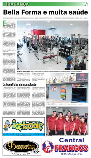 BRAGANÇA                                                                                                                                                                                                      7
 Bella Forma e muita saúde
 A NOVA ACADEMIA DE MUSCULAÇÃO É INTEIRAMENTE CLIMATIZADA, DISPÕE DE APARELHOS TOP DE LINHA E VESTIÁRIOS COM DUCHAS, FUNCIONANDO DE SEGUNDA-FEIRA A SÁBADO.



E
          specializada em mus-
          culação, a academia
          Bella Forma é intei-
          ramente climatizada
          e equipada com apa-
relhos Lion Fitness, os mais
avançados do segmento, além
de dispor de vestiários com du-
chas, para simplificar o seu dia
a dia.
    Localizada bem no centro
comercial, a academia Bella
Forma é o mais novo espaço
fitness de Bragança. O atendi-
mento especializado é a marca
principal do investimento que
oferece avaliação física, nu-
tricional e fisioterapêutica e
também conta com professores
de Educação Física e técnicos.
“Dispomos de uma equipe mul-
tidisciplinar que atende o clien-
te individualmente, com toda a
atenção merecida, acompanhan-
do passo a passo todo o desem-
penho do aluno”, disse Joelber
Sales da Silva, proprietário da
Bella Forma.

TOP – Os equipamentos utiliza-
dos pelos clientes da Bella For-
ma são da Lion Fitness, a mes-
ma marca adotada pela Carmem
Academia e Companhia Atléti-
ca, em Belém. “Fizemos um
contrato de exclusividade com a
Lion Fitness para sermos a única
academia da região a dispor dos
equipamentos da marca, que é a
top de linha”, garantiu Joelber.
    Além da qualidade dos apa-
relhos e do atendimento perso-
nalizado, a Bella Forma é moni-
torada por câmeras para garantir
a segurança da clientela e dis-
põe de vestiários com duchas.        O SALÃO CLIMATIZADO dispõe de equipamentos da Lion Fitness, marca reverenciada pelos adeptos da musculação, atividade que proporciona muitos benefícios
“Foram duas medidas adotadas
para atender às necessidades dos     para trabalhar e só voltam quan-      22h30h, de segunda à sexta-fei-
dias atuais: segurança e tempo.      do acabam de resolver todas as        ra, sem intervalo para almoço e,
Hoje em dia, é muito importante      atividades do dia. Os clientes        aos sábados, de 07h as 12h e de
oferecer um espaço para banho        usam bastante este serviço”,          16h as 19h. Maiores informa-
porque Bragança já está cada         concluiu o empresário.                ções pelo (91) 3425 3121 ou no
vez mais entrando num ritmo              A Bella Forma funciona nos        local: rua Dr. Justo Chermont,
em que as pessoas saem de casa       seguintes horários: 05h30 às          1351. Centro.



Os benefícios da musculação
    A musculação é, hoje, uma        deixando-o mais firme. A mus-         e a pressão arterial sobem menos
das atividades mais recomen-         culação ajuda a eliminar gordu-       com o esforço. A musculação
dadas, seja para quem quer           ra e aumenta a massa muscular,        melhora a postura, pois a maioria
emagrecer, aumentar ou definir       fazendo com que o corpo fique         dos casos de dores nas costas é
a musculatura, como também,          mais bonito. A musculação pode        relacionada à fraqueza muscular
evitar lesões e até tratá-las. Com   aumentar e muito a força muscu-       e à falta de flexibilidade. Assim
a prática desse exercício, além      lar do indivíduo, pois irá fortale-   sendo, o trabalho com peso é in-
de ficar “sarado” e com um cor-      cer os músculos, tornando-o uma       dicado nestes casos, pois os mús-
po forte, você ficará saudável e     pessoa mais forte. Ao treinar, a      culos (que sustentam os ossos) se
bonito. Infelizmente, muitas pes-    pessoa estará exercitando não só      tornam mais resistentes.
soas evitam fazer exercícios com     o corpo, mas também seu cérebro           Com a musculação, também
peso, pois apresentam receio e       que fica mais eficiente no coman-     é posível amenizar a celulite, pois
até medo de ficarem musculo-         do da massa muscular.                 aumentando a massa muscular,
sas demais. Saiba que somente            A musculação torna o cora-        sua pele (em cima do músculo)
se ganha músculos volumosos          ção mais saudável. Até pouco          fica mais lisa. A redução da gor-
se quiser, por isso é importante     tempo, apenas as atividades ae-       dura não melhora a aparência          A BELLA FORMA fica na rua Dr. Justo Chermont, no centro comercial, bem no seu caminho
uma boa orientação, que esteja       róbias eram recomendadas para         da pele. Ela pode ficar flácida e
de acordo com o seu interesse e      a saúde cardíaca, mas isto vem        cheia de furinhos, mas se você
necessidade.                         mudando. A musculação treina          fizer exercícios com pesos, evi-
                                     o coração para esforços inten-        tará a flacidez e definirá os mús-
VANTAGENS - Praticando               sos, enquanto os exercícios ae-       culos, minimizando a celulite.
musculação regularmente, há          róbios preparam o coração para        Quem pratica musculação tam-
uma enorme melhora na parte es-      atividades suaves e prolongadas.      bém evita doenças, entre elas:
tética, pois trabalhando os mús-     Quando a pessoa fortalece os          a osteoporose, artrose (desgaste
culos, irá modelar o seu corpo,      músculos, a freqüência cardíaca       das articulações) e o diabetes.




  Posto Bom Jesus 2 - Loja 03 - Av. Nazeazeno Ferreiral com Tv. Vigário Mota
                        Fones 9194 0804 - 8176 6929                                                              A EQUIPE multidisciplar tem como prinicipal meta profissional a excelência no atendimento à clientela
 