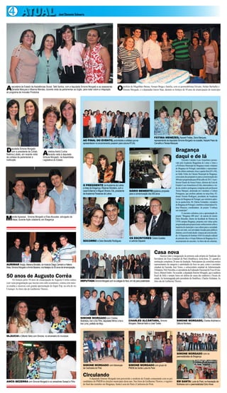 4 ATUAL                                                José Clemente Schwartz




A    secretária de Estado de Assistências Social, Tetê Santos, com a deputada Simone Morgado e as assessoras
     Zenaide Marques e Moema Mendes, durante visita da parlamentar ao órgão, para tratar sobre a integração
do programa de Inclusão Produtiva
                                                                                                                         O      prefeito de Magalhães Barata, Nonato Braga e família, com os peemedebistas Elcione, Helder Barbalho e
                                                                                                                                Simone Morgado, e o deputadao Junior Haje, durante os festejos de 50 anos de emancipação do município




                                                                                                                                                                FÁTIMA MENEZES, Nazaré Freitas, Zena Marques,
                                                                                 AO FINAL DO EVENTO, autoridades e artistas que se                              representante da deputada Simone Morgado na ocasião, Nazaré Paes de
                                                                                 apresentaram no encerramento posaram para coluna ATUAL                         Carvalho e Teresa Marques


D      eputada Simone Morgado
       com a presidente da Cohab,
Noêmia Lobato, em recente visita       A    médica Astrid Cunha
                                            durante visita à deputada
                                                                                                                                                                                         Bragança
de cortesia da parlamentar à
instituição
                                       Simone Morgado, na Assembleia
                                       Legislativa do Estado
                                                                                                                                                                                         daqui e de lá
                                                                                                                                                                                                 Encontro Literário Luso Amazônico promo-
                                                                                                                                                                                         vido pela Academia Bragantina de Letras e Artes e
                                                                                                                                                                                         a Prefeitura Municipal de Bragança reuniu visitantes
                                                                                                                                                                                         de Bragança de Portugal, autoridades e representan-
                                                                                                                                                                                         tes da cultura caeteuara, terça e quarta-feira (03 e 04),
                                                                                                                                                                                         no Salão Nobre da Câmara Municipal de Bragança,
                                                                                                                                                                                         como parte dos preparativos para a comemoração dos
                                                                                                                                                                                         400 anos programada para 08 de julho de 2013. A pro-
                                                                                                                                                                                         fessora Nazaré de Souza Franco, diretora da Casa de
                                                                                 O PRESIDENTE da Academia de Letras                                                                      Estudos Luso Amazônicos (Cela), intermediou a vin-
                                                                                 e Artes de Bragança, Ribamar Monteiro, com o                                                            da da comitiva portuguesa composta pela professora
                                                                                 casal Edilamar e Miguel Oliveira. Ele, presidente    DÁRIO BENEDITO explanou proposta                   Teresa Marques, doutorada em Literatura e Cultura
                                                                                 da Academia Paraense de Letras                       para a comemoração dos 400 anos                    Portuguesa, que proferiu palestra na terça-feira, 03;
                                                                                                                                                                                         doutor Ernesto Rodrigues, presidente da Academia
                                                                                                                                                                                         Letras de Bragança de Portugal, que ministrou pales-
                                                                                                                                                                                         tra na quarta-feira, 04; Fátima Fernandes, vereadora
                                                                                                                                                                                         de Bragança de Portugal; e também a historiadora Fá-
                                                                                                                                                                                         tima Menezes, coordenadora do projeto “Conheça
                                                                                                                                                                                         seu município”.
                                                                                                                                                                                                 O encontro culminou com a apresentação do

M     ercês Agrassar, Simone Morgado e Elias Abucater, advogado da                                                                                                                       projeto “Bragança 400 anos”, de autoria do mestre
      Alepa, durante Ação cidadania, em Bragança                                                                                                                                         Dário Benedito, diretor da faculdade de História da
                                                                                                                                                                                         UFPA campus Bragança, proposta com várias ações
                                                                                                                                                                                         programadas para proporcionar conhecimento sobre a
                                                                                                                                                                                         trajetória do município e sua cultura para a sociedade
                                                                                                                                                                                         como um todo, com atividades focadas para públicos
                                                                                                                                                                                         distintos, envolvendo desde crianças até a terceira ida-
                                                                                                                                                                                         de. A Orquestra do Instituto AMA foi atração cultural
                                                                                                                                      OS ESCRITORES Cirene Guedes                        do primeiro dia e o Grupo Rabecas de Bragança fez o
                                                                                 SOCORRO e Dário Benedito Rodrigues                   e Leôncio Siqueira                                 encerramento do encontro. As fotos são do colunista.



                                                                                                                                                                Casa total a inauguração da primeira sede própria do Sindicato dos
                                                                                                                                                                          nova
                                                                                                                                                                  Sucesso
                                                                                                                                                                Servidores do Fisco Estadual do Pará (Sindifisco), sexta-feira, 23, quando a
                                                                                                                                                                instituição completou 20 anos de fundação. Participaram da cerimônia muitos
AURIMAR Araújo, Mariana Bordallo, os músicos Diego Carneiro e Helena                                                                                            representantes da categoria e autoridades do fisco no país, como o secretário
Maia, Simone Morgado e Amós Bezerra, nos festejos do 50 anos de emancipação                                                                                     estadual da Fazenda, José Tostes, o subsecretário estadual de Administração
                                                                                                                                                                Tributária, Nilo Noronha, e o presidente da Federação Nacional do Fisco (Fena-
                                                                                                                                                                fisco), Manoel Isidro. Na ocasião, a deputada Simone Morgado, que é auditora
50 anos de Augusto Corrêa                                                                                                                                       fiscal da Sefa e sempre lutou em defesa da causa dos auditores e fiscais do
                                                                                                                                                                estado, foi homenageada pelo presidente do Sindifisco, Charles Alcântara. As
      Os festejos pelos 50 anos de emancipação de Augusto Corrêa contou       DEPUTADA Simone Morgado com os colegas do fisco, em clic para posteridade         fotos são de Guilherme Thorres.
com vasta programação que iniciou com culto ecumênico, contou com músi-
ca erudita e encerrou com grande apresentação do Super Pop, na orla do rio
Urumajó. As fotos são de Guilherme Thorres.




                                                                              SIMONE MORGADO com Charles
                                                                              Alcântara, Iran Lima Filho, deputada Nilma Lima e      CHARLES ALCÂNTARA, Simone                            SIMONE MORGADO, Charles Alcântara e
                                                                              Iran Lima, prefeito de Moju                            Morgado, Manoel Isidro e José Tostes                 Débora Monteiro



GLÁUCIA e Gilberto Sério com Simone, no aniversário do município




                                                                                                                                                                                          SIMONE MORGADO com os
                                                                                                                                                                                          peemedebistas de Bragança


                                                                                 SIMONE MORGADO com lideranças                       SIMONE MORGADO com grupo do
                                                                                 de Cachoeira do Piriá                               PMDB de Santa Luzia do Pará


                                                                                 Circulando tem percorrido o nordeste do Estado contactando com os pré
                                                                                    A deputada Simone Morgado
AMÓS BEZERRA com Simone Morgado e os vereadores Sarapó e Filho                   candidatos do PMDB às eleições municipais deste ano. Nas fotos de Guilherme Thorres, o registro          EM SANTA Luzia do Pará, na Assoiação de
                                                                                 do final das reuniões em Bragança, Santa Luzia do Pará e Cachoeira do Piriá.                             Mulheres com o peemedebista Edno Alves
 