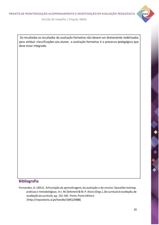10
Versão de trabalho | Projeto MAIA
Os resultados os resultados da avaliação formativa não devem ser diretamente mobilizados
para atribuir classificações aos alunos. a avaliação formativa é o processo pedagógico que
deve estar integrado.
Bibliografia
Fernandes, D. (2011). Articulação da aprendizagem, da avaliação e do ensino: Questões teóricas,
práticase metodológicas. In J.M.DeKetele&M. P.Alves(Orgs.),Do currículo à avaliação,da
avaliação ao currículo,pp. 131-142. Porto:Porto Editora.
[http://repositorio.ul.pt/handle/10451/6988]
 