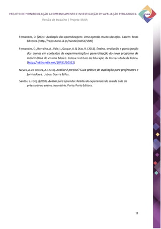 11
Versão de trabalho | Projeto MAIA
Fernandes, D. (2004). Avaliação das aprendizagens: Uma agenda, muitos desafios. Cacém: Texto
Editores.[http://repositorio.ul.pt/handle/10451/5509]
Fernandes,D.,Borralho,A.,Vale,I.,Gaspar,A.& Dias,R. (2011). Ensino, avaliação e participação
dos alunos em contextos de experimentação e generalização do novo programa de
matemática do ensino básico. Lisboa: Instituto de Educação da Universidade de Lisboa.
[http://hdl.handle.net/10451/10312]
Neves,A.e Ferreira,A.(2015). Avaliar é preciso? Guia prático de avaliação para professores e
formadores. Lisboa:Guerra & Paz.
Santos,L. (Org.) (2010). Avaliar para aprender.Relatosdeexperiênciasde sala de aula do
préescolarao ensino secundário.Porto:PortoEditora.
 