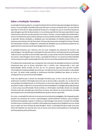 3
Versão de trabalho | Projeto MAIA
Sobre a Avaliação Formativa
A avaliaçãoformativapode ter um papel fundamental namelhoriadasaprendizagensde todosos
alunos. A sua utilização sistemática deve permitir que os alunos conheçam bem:a) o que têm de
aprender no final de um dado período de tempo; b) a situação em que se encontram quanto às
aprendizagensque têmde desenvolver;e c) os esforçosque têmde fazerpara aprenderemoque
está previstoe descritonosdocumentoscurriculares.Paratal, a comunicaçãoentre professorese
alunosé fundamental,poisé atravésdelaque osalunospodemreceberorientaçõesqueosajudam
a aprender. Nestas condições, o feedback, que será abordado em detalhe noutra Folha, é um
processoessencial que temde fazerparte intrínsecadoprocessode avaliaçãoformativa.Éatravés
da distribuição criteriosa, inteligente e sistemática de feedback que os professores podem ter um
papel decisivonosprocessosde aprendizagemdosseusalunos.
A avaliação formativa, por natureza, tem de estar integrada nos processos de ensino e de
aprendizagem.Istosignificaque a avaliaçãoformativatemde ser realizadaquandoosprofessores
estãoaensinare quandoosalunosestãoaaprender;ouseja,eladeveocorrerduranteosprocessos
de ensino e aprendizagem. Assim sendo, a avaliação formativa é um processo tendencialmente
contínuoque pressupõe aparticipaçãoativados alunosnastarefaspropostaspelosprofessores.
É fundamental compreender que o propósito mais relevante da avaliação formativa é contribuir
ativamente para que os alunos aprendam mais e melhor, com compreensão e com mais
profundidade. Neste sentido, ela tem de ser um processo rigoroso para permitir recolher
informaçãode elevadaqualidade acercadoque,emcadamomento,osalunossabeme sãocapazes
de fazer. Só deste modo poderão os professores distribuir feedback que apoie os alunos a
ultrapassaremassuaseventuaisdificuldades.
Tudo isto significa que é através da avaliação formativa que, no dia a dia da sala de aula, os
professores recolhem informação acerca do que os alunos estão a aprender. Se, no decorrer de
uma qualqueratividade daaula,se verificarque um alunotem alguma dificuldade,ounão sabe o
que deveriasaber,entãotorna-senecessárioencontrarfeedback e estratégiasadequadasparaque
o aluno vença essa dificuldade. Neste sentido, as informações recolhidas através da avaliação
formativa não são utilizadas para classificar os alunos. Elas devem ser essencialmente utilizadas
para proporcionara distribuiçãode feedback que ajude osalunosaaprender.
Em suma, a avaliaçãoformativaé um processoeminentemente pedagógico,tãointegradoquanto
possível nos processos de ensino e aprendizagem, tendencialmente contínuo, cujo principal e
fundamental propósito é apoiar e melhorar as aprendizagens dos alunos. É através da avaliação
formativa que os professores recolhem informações para proporcionar feedback aos seus alunos
que os apoie nos seus esforços de aprendizagem. Assim, a avaliação formativa exige uma outra
forma de trabalhar nas salas de aula, com os alunos mais ativos e participativosna resolução das
tarefaspropostaspelosprofessores.
 