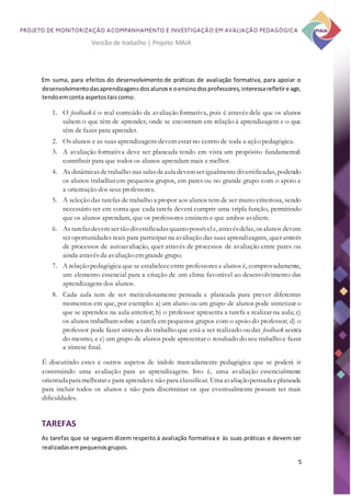 5
Versão de trabalho | Projeto MAIA
Em suma, para efeitos do desenvolvimento de práticas de avaliação formativa, para apoiar o
desenvolvimentodasaprendizagensdosalunose oensinodosprofessores,interessarefletire agir,
tendoemconta aspetostaiscomo:
1. O feedback é o real conteúdo da avaliação formativa, pois é através dele que os alunos
sabem o que têm de aprender, onde se encontram em relação à aprendizagem e o que
têm de fazer para aprender.
2. Os alunos e as suas aprendizagens devem estar no centro de toda a ação pedagógica.
3. A avaliação formativa deve ser planeada tendo em vista um propósito fundamental:
contribuir para que todos os alunos aprendam mais e melhor.
4. As dinâmicasdetrabalho nas salasdeaula devemser igualmentediversificadas, podendo
os alunos trabalhar em pequenos grupos, em pares ou no grande grupo com o apoio e
a orientação dos seus professores.
5. A seleção das tarefas de trabalho a propor aos alunos tem de ser muito criteriosa, sendo
necessário ter em conta que cada tarefa deverá cumprir uma tripla função, permitindo
que os alunos aprendam, que os professores ensinem e que ambos avaliem.
6. As tarefasdevem ser tão diversificadasquantopossívele, atravésdelas, osalunos devem
ter oportunidades reais para participar na avaliação das suas aprendizagens, quer através
de processos de autoavaliação, quer através de processos de avaliação entre pares ou
ainda através da avaliação em grande grupo.
7. A relação pedagógica que se estabeleceentre professores e alunos é, comprovadamente,
um elemento essencial para a criação de um clima favorável ao desenvolvimento das
aprendizagens dos alunos.
8. Cada aula tem de ser meticulosamente pensada e planeada para prever diferentes
momentos em que, por exemplo: a) um aluno ou um grupo de alunos pode sintetizar o
que se aprendeu na aula anterior; b) o professor apresenta a tarefa a realizar na aula; c)
os alunos trabalham sobre a tarefa em pequenos grupos com o apoio do professor; d) o
professor pode fazer sínteses do trabalho que está a ser realizado ou dar feedback acerca
do mesmo; e e) um grupo de alunos pode apresentar o resultado do seu trabalho e fazer
a síntese final.
É discutindo estes e outros aspetos de índole marcadamente pedagógica que se poderá ir
construindo uma avaliação para as aprendizagens. Isto é, uma avaliação essencialmente
orientada para melhorar e para aprendere não para classificar. Uma avaliaçãopensada eplaneada
para incluir todos os alunos e não para discriminar os que eventualmente possam ter mais
dificuldades.
TAREFAS
As tarefas que se seguem dizem respeito à avaliação formativa e às suas práticas e devem ser
realizadasempequenosgrupos.
 