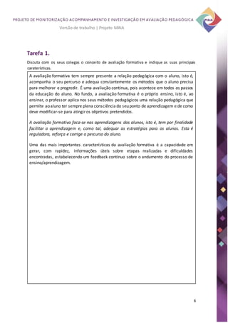 6
Versão de trabalho | Projeto MAIA
Tarefa 1.
Discuta com os seus colegas o conceito de avaliação formativa e indique as suas principais
caraterísticas.
A avaliação formativa tem sempre presente a relação pedagógica com o aluno, isto é,
acompanha o seu percurso e adequa constantemente os métodos que o aluno precisa
para melhorar e progredir. É uma avaliação contínua, pois acontece em todos os passos
da educação do aluno. No fundo, a avaliação formativa é o próprio ensino, isto é, ao
ensinar, o professor aplica nos seus métodos pedagógicos uma relação pedagógica que
permite aoaluno ter sempre plena consciência do seuponto de aprendizagem e de como
deve modificar-se para atingir os objetivos pretendidos.
A avaliação formativa foca-se nas aprendizagens dos alunos, isto é, tem por finalidade
facilitar a aprendizagem e, como tal, adequar as estratégias para os alunos. Esta é
reguladora, reforça e corrige o percurso do aluno.
Uma das mais importantes características da avaliação formativa é a capacidade em
gerar, com rapidez, informações úteis sobre etapas realizadas e dificuldades
encontradas, estabelecendo um feedback contínuo sobre o andamento do processo de
ensino/aprendizagem.
 