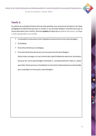 7
Versão de trabalho | Projeto MAIA
Tarefa 2.
As práticas de avaliação formativa têm de estar apoiadas num conjunto de princípios e de ideias
pedagógicas fundamentais para que se cumpra o seu principal desígnio: contribuir para que os
alunosaprendammaise melhor.Selecione quatroprincípiosque considere relevantes e justifique
a razão que presidiu à sua escolha.
 A avaliaçãoformativadeve estarintegradanoprocessode ensinoe aprendizagem;
 O feedback;
 Diversificardinâmicase estratégias;
 O envolvimentoativodosalunos nosseusprocessosde aprendizagem.
Deste modo, consegue-se irao encontrodas especificidadesde cada aluno,tornandoo
processo de ensino aprendizagem motivador e, consequentemente, todos os alunos
aprendam.Neste processo,ofeedbacké umelementoindispensável poisé atravésdele
que a avaliaçãoé ummeiopara a aprendizagem.
 