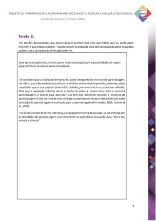 8
Versão de trabalho | Projeto MAIA
Tarefa 3.
“As tarefas apresentadas aos alunos devem permitir que eles aprendam, que os professores
ensineme que ambosavaliem.”Apresente umexemplode uma tarefaindicandocomose poderá
concretizaro conteúdodaafirmaçãoanterior.
Uma apresentaçãooral,alvode auto e heteroavaliação,comapossibilidade de repetir
para melhorar,tendoemcontao feedback.
Se consideraque a avaliaçãoformativafazparte integrante doensinoe da aprendizagem.
vai referirque ofazemtodasas aulasou emváriosmomentosdoperíodo,podendo,ainda,
considerar que a usa quando deteta dificuldades, para reorientar ou promover reflexão.
Para que a avaliação informe aluno e professor sobre a forma como está a evoluir a
aprendizagem, o avaliar para aprender, ela tem que acontecer durante o processo de
aprendizagem e não no final de uma unidade ou períodode tempoe daí a distinção entre
avaliação da aprendizagem e avaliação para a aprendizagem (Fernandes, 2015; Santos et
al.,2010)
Porse desenrolarde formainterativa,aavaliaçãoformativadesenvolve-seemsintoniacom
as atividades de aprendizagem, concretamente no quotidiano da sala de aula, “dia a dia,
minutoa minuto”
 