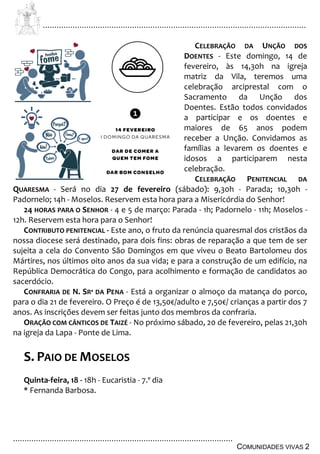 ................................................................................................................................
................................................................................................
COMUNIDADES VIVAS 2
CELEBRAÇÃO DA UNÇÃO DOS
DOENTES - Este domingo, 14 de
fevereiro, às 14,30h na igreja
matriz da Vila, teremos uma
celebração arciprestal com o
Sacramento da Unção dos
Doentes. Estão todos convidados
a participar e os doentes e
maiores de 65 anos podem
receber a Unção. Convidamos as
famílias a levarem os doentes e
idosos a participarem nesta
celebração.
CELEBRAÇÃO PENITENCIAL DA
QUARESMA - Será no dia 27 de fevereiro (sábado): 9,30h - Parada; 10,30h -
Padornelo; 14h - Moselos. Reservem esta hora para a Misericórdia do Senhor!
24 HORAS PARA O SENHOR - 4 e 5 de março: Parada - 1h; Padornelo - 11h; Moselos -
12h. Reservem esta hora para o Senhor!
CONTRIBUTO PENITENCIAL - Este ano, o fruto da renúncia quaresmal dos cristãos da
nossa diocese será destinado, para dois fins: obras de reparação a que tem de ser
sujeita a cela do Convento São Domingos em que viveu o Beato Bartolomeu dos
Mártires, nos últimos oito anos da sua vida; e para a construção de um edifício, na
República Democrática do Congo, para acolhimento e formação de candidatos ao
sacerdócio.
CONFRARIA DE N. SRª DA PENA - Está a organizar o almoço da matança do porco,
para o dia 21 de fevereiro. O Preço é de 13,50€/adulto e 7,50€/ crianças a partir dos 7
anos. As inscrições devem ser feitas junto dos membros da confraria.
ORAÇÃO COM CÂNTICOS DE TAIZÉ - No próximo sábado, 20 de fevereiro, pelas 21,30h
na igreja da Lapa - Ponte de Lima.
S. PAIO DE MOSELOS
Quinta-feira, 18 - 18h - Eucaristia - 7.º dia
* Fernanda Barbosa.
 