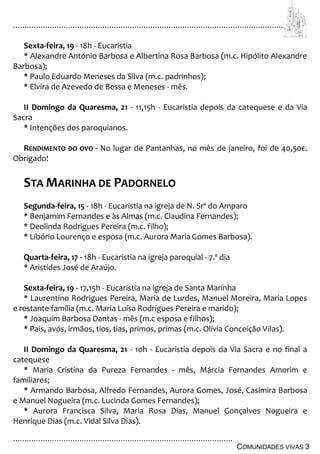 ................................................................................................................................
................................................................................................
COMUNIDADES VIVAS 3
Sexta-feira, 19 - 18h - Eucaristia
* Alexandre António Barbosa e Albertina Rosa Barbosa (m.c. Hipólito Alexandre
Barbosa);
* Paulo Eduardo Meneses da Silva (m.c. padrinhos);
* Elvira de Azevedo de Bessa e Meneses - mês.
II Domingo da Quaresma, 21 - 11,15h - Eucaristia depois da catequese e da Via
Sacra
* Intenções dos paroquianos.
RENDIMENTO DO OVO - No lugar de Pantanhas, no mês de janeiro, foi de 40,50€.
Obrigado!
STA MARINHA DE PADORNELO
Segunda-feira, 15 - 18h - Eucaristia na igreja de N. Srª do Amparo
* Benjamim Fernandes e às Almas (m.c. Claudina Fernandes);
* Deolinda Rodrigues Pereira (m.c. filho);
* Libório Lourenço e esposa (m.c. Aurora MariaGomes Barbosa).
Quarta-feira, 17 - 18h - Eucaristia na igreja paroquial - 7.º dia
* Aristides José de Araújo.
Sexta-feira, 19 - 17,15h - Eucaristia na igreja de Santa Marinha
* Laurentino Rodrigues Pereira, Maria de Lurdes, Manuel Moreira, Maria Lopes
e restante família (m.c. Maria Luísa Rodrigues Pereira e marido);
* Joaquim Barbosa Dantas - mês (m.c esposa e filhos);
* Pais, avós, irmãos, tios, tias, primos, primas (m.c. Olívia Conceição Vilas).
II Domingo da Quaresma, 21 - 10h - Eucaristia depois da Via Sacra e no final a
catequese
* Maria Cristina da Pureza Fernandes - mês, Márcia Fernandes Amorim e
familiares;
* Armando Barbosa, Alfredo Fernandes, Aurora Gomes, José, Casimira Barbosa
e Manuel Nogueira (m.c. Lucinda Gomes Fernandes);
* Aurora Francisca Silva, Maria Rosa Dias, Manuel Gonçalves Nogueira e
Henrique Dias (m.c. Vidal Silva Dias).
 