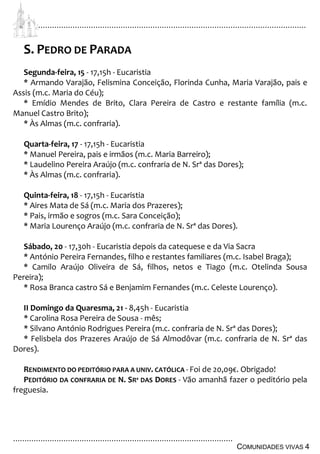 ................................................................................................................................
................................................................................................
COMUNIDADES VIVAS 4
S. PEDRO DE PARADA
Segunda-feira, 15 - 17,15h - Eucaristia
* Armando Varajão, Felismina Conceição, Florinda Cunha, Maria Varajão, pais e
Assis (m.c. Maria do Céu);
* Emídio Mendes de Brito, Clara Pereira de Castro e restante família (m.c.
Manuel Castro Brito);
* Às Almas (m.c. confraria).
Quarta-feira, 17 - 17,15h - Eucaristia
* Manuel Pereira, pais e irmãos (m.c. Maria Barreiro);
* Laudelino Pereira Araújo (m.c. confraria de N. Srª das Dores);
* Às Almas (m.c. confraria).
Quinta-feira, 18 - 17,15h - Eucaristia
* Aires Mata de Sá (m.c. Maria dos Prazeres);
* Pais, irmão e sogros (m.c. Sara Conceição);
* Maria Lourenço Araújo (m.c. confraria de N. Srª das Dores).
Sábado, 20 - 17,30h - Eucaristia depois da catequese e da Via Sacra
* António Pereira Fernandes, filho e restantes familiares (m.c. Isabel Braga);
* Camilo Araújo Oliveira de Sá, filhos, netos e Tiago (m.c. Otelinda Sousa
Pereira);
* Rosa Branca castro Sá e Benjamim Fernandes (m.c. Celeste Lourenço).
II Domingo da Quaresma, 21 - 8,45h - Eucaristia
* Carolina Rosa Pereira de Sousa - mês;
* Silvano António Rodrigues Pereira (m.c. confraria de N. Srª das Dores);
* Felisbela dos Prazeres Araújo de Sá Almodôvar (m.c. confraria de N. Srª das
Dores).
RENDIMENTO DO PEDITÓRIO PARA A UNIV. CATÓLICA - Foi de 20,09€. Obrigado!
PEDITÓRIO DA CONFRARIA DE N. SRª DAS DORES - Vão amanhã fazer o peditório pela
freguesia.
 